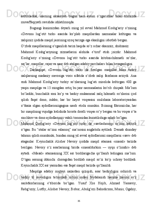 keltiriladiki,   ularning   aksariyati   bugun   ham   ayrim   o‘zgarishlar   bilan   tilimizda
muvaffaqiyatli ravishda ishlatilmoqda. 
Bugungi   kunimizdan   deyarli   ming   yil   avval   Mahmud   Koshg‘ariy   o‘zining
«Devonu   lug‘otit   turk»   asarida   ko‘plab   maqollardan   namunalar   keltirgan   va
xalqimiz ijodida maqol janrining uzoq tarixga ega ekanligini isbotlab bergan. 
O‘zbek maqollarining o‘rganilish tarixi haqida so‘z ochar ekanmiz, shubxasiz 
Mahmud   Koshg‘ariyning   xizmatlarini   alohida   e’tirof   etish   joizdir.   Mahmud
Koshg‘ariy   o‘zining   «Devonu   lug‘otit   turk»   asarida   kitobni«hikmatli   so‘zlar,
saj’lar, maqollar, rajaz va nasr deb atalgan adabiy parchalar» bilan bezaganligini. 
Darhaqiqat,   «Devonu   lug‘otit   turk»   da   berilgan   maqollar   bilan   turkiy
xalqlarning   madaniy   merosiga   voris   sifatida   o‘zbek   xalqi   faxrlansa   arziydi.   Ana
endi   Mahmud   Koshg‘ariy   turkiy   so‘zlarning   lug‘ati   misolida   keltirgan   400   ga
yaqin maqolga va 13 mingdan ortiq bu janr namunalarini ko‘rib chiqsak. Ma’lum
bo‘ladiki,   bunchalik   soni   ko‘p   va   badiiy   mukammal   xalq   hikmatli   so‘zlarini   ijod
qilish   faqat   dono,   zukko,   har   bir   hayot   voqeasini   mulohaza   laboratoriyasidan
o‘tkaza   olgan   ajdodlarimizgagina   nasib   etishi   mumkin.   Bizning   fikrimizcha,   har
bir maqolning vujudga kelishida birorta ibratli voqea ro‘y bergan va bu voqea o‘ta
sinchkov va dono ajdodlarimiz vakili tomonidan kuzatilishiga sabab bo‘lgan.   
Mahmud   Qoshg‘ariy   «Devonu   lug‘otit   turk»   da   «savlashmoq»   so‘zini   keltirib
o‘tgan. Bu “otalar so‘zini eslamoq” ma’nosini anglatishi aytiladi. Demak shunday
tahmin qilish mumkinki, bundan ming yil avval ajdodlarimiz maqollarni «sav» deb
ataganlar.   Keyinchalik   Alisher   Navoiy   ijodida   maqol   atamasi   «masal»   tarzida
berilgan.   Navoiy   o‘z   asarlarining   birida   «masaldurkim   —   uyqu   o‘limdir»   deb
aytadi.   «Masal»   atamasining   XX   asr   boshlarigacha   qo‘llanib   kelingani   ma’lum.
O‘tgan   asrning   ikkinchi   choragidan   boshlab   maqol   so‘zi   ko‘p   uchray   boshladi.
Keyinchalik XX asr yarmidan esa faqat maqol tarzida qo‘llanildi.  
Maqolga   adabiy   nuqtayi   nazardan   qiziqish,   asar   badiiyligini   oshirish   va
badiiy   til   ravonligini   ta'minlash   uchun   undan   foydalanish   hamma   zamon   so‘z
san'atkorlarining   e’tiborida   bo‘lgan.   Yusuf   Xos   Hojib,   Ahmad   Yassaviy,
Rabg‘uziy, Lutfiy, Alisher Navoiy, Bobur, Abulg‘ozi Bahodirxon, Munis, Ogahiy,
35 
