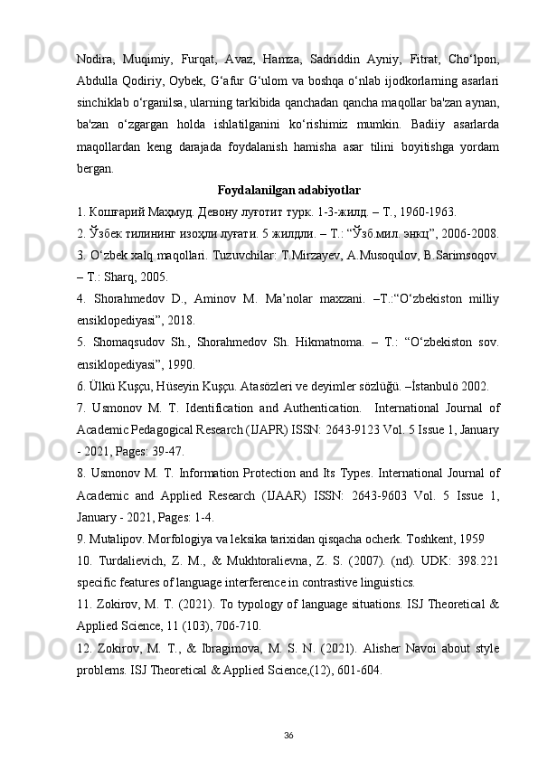 Nodira,   Muqimiy,   Furqat,   Avaz,   Hamza,   Sadriddin   Ayniy,   Fitrat,   Cho‘lpon,
Abdulla Qodiriy, Oybek, G‘afur  G‘ulom  va boshqa o‘nlab ijodkorlarning asarlari
sinchiklab o‘rganilsa, ularning tarkibida qanchadan qancha maqollar ba'zan aynan,
ba'zan   o‘zgargan   holda   ishlatilganini   ko‘rishimiz   mumkin.   Badiiy   asarlarda
maqollardan   keng   darajada   foydalanish   hamisha   asar   tilini   boyitishga   yordam
bergan.  
Foydalanilgan adabiyotlar
1.  Кошғарий   Маҳмуд .  Девону   луғотит   турк .  1-3-жилд. – Т., 1960-1963. 
2. Ўзбек тилининг изоҳли луғати. 5 жилдли. – T.: “Ўзб.мил. энкц”, 2006-2008.
3. O‘zbek xalq maqollari. Tuzuvchilar: T.Mirzayev, A.Musoqulov, B.Sarimsoqov.
–  T .:  Sharq , 2005. 
4.   Shorahmedov   D.,   Aminov   M.   Ma’nolar   maxzani.   –T.:“O‘zbekiston   milliy
ensiklopediyasi”, 2018. 
5.   Shomaqsudov   Sh.,   Shorahmedov   Sh.   Hikmatnoma.   –   T.:   “O‘zbekiston   sov.
ensiklopediyasi”, 1990. 
6. Ülkü Kuşçu, Hüseyin Kuşçu. Atasözleri ve deyimler sözlüğü. –İstanbulö 2002. 
7.   Usmonov   M.   T.   Identification   and   Authentication.     International   Journal   of
Academic Pedagogical Research (IJAPR) ISSN: 2643-9123 Vol. 5 Issue 1, January
- 2021, Pages: 39-47. 
8. Usmonov M.  T. Information Protection and  Its  Types.  International  Journal  of
Academic   and   Applied   Research   (IJAAR)   ISSN:   2643-9603   Vol.   5   Issue   1,
January - 2021, Pages: 1-4.   
9. Mutalipov. Morfologiya va leksika tarixidan qisqacha ocherk. Toshkent, 1959  
10.   Turdalievich,   Z.   M.,   &   Mukhtoralievna,   Z.   S.   (2007).   (nd).   UDK:   398.221
specific features of language interference in contrastive linguistics. 
11. Zokirov, M. T. (2021). To typology of language situations. ISJ Theoretical &
Applied Science, 11 (103), 706-710. 
12.   Zokirov,   M.   T.,   &   Ibragimova,   M.   S.   N.   (2021).   Alisher   Navoi   about   style
problems. ISJ Theoretical & Applied Science,(12), 601-604. 
36 