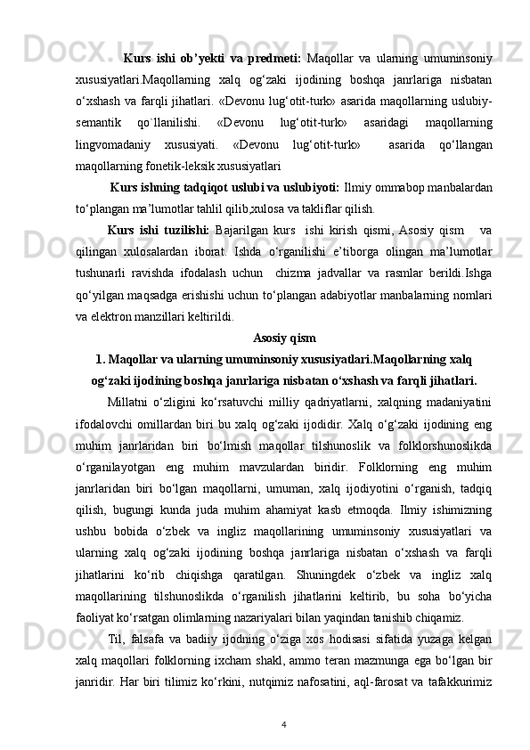 Kurs   ishi   ob’yekti   va   predmeti:   Maqollar   va   ularning   umuminsoniy
xususiyatlari.Maqollarning   xalq   og‘zaki   ijodining   boshqa   janrlariga   nisbatan
o‘xshash   va   farqli   jihatlari.   «Devonu   lug‘otit-turk»   asarida   maqollarning   uslubiy-
semantik   qo`llanilishi.   «Devonu   lug‘otit-turk»   asaridagi   maqollarning
lingvomadaniy   xususiyati.   «Devonu   lug‘otit-turk»     asarida   qo‘llangan
maqollarning fonetik-leksik xususiyatlari
          Kurs ishning tadqiqot uslubi va uslubiyoti:  Ilmiy ommabop manbalardan
to‘plangan ma’lumotlar tahlil qilib,xulosa va takliflar qilish.
Kurs   ishi   tuzilishi:   Bajarilgan   kurs     ishi   kirish   qismi,   Asosiy   qism       va
qilingan   xulosalardan   iborat.   Ishda   o‘rganilishi   e’tiborga   olingan   ma’lumotlar
tushunarli   ravishda   ifodalash   uchun     chizma   jadvallar   va   rasmlar   berildi.Ishga
qo‘yilgan maqsadga erishishi  uchun to‘plangan adabiyotlar manbalarning nomlari
va elektron manzillari keltirildi.
Asosiy qism
1.  Maqollar va ularning umuminsoniy xususiyatlari.Maqollarning xalq
og‘zaki ijodining boshqa janrlariga nisbatan   o‘xshash va farqli jihatlari.
Millatni   o‘zligini   ko‘rsatuvchi   milliy   qadriyatlarni,   xalqning   madaniyatini
ifodalovchi   omillardan   biri   bu   xalq   og‘zaki   ijodidir.   Xalq   o‘g‘zaki   ijodining   eng
muhim   janrlaridan   biri   bo‘lmish   maqollar   tilshunoslik   va   folklorshunoslikda
o‘rganilayotgan   eng   muhim   mavzulardan   biridir.   Folklorning   eng   muhim
janrlaridan   biri   bo‘lgan   maqollarni,   umuman,   xalq   ijodiyotini   o‘rganish,   tadqiq
qilish,   bugungi   kunda   juda   muhim   ahamiyat   kasb   etmoqda.   Ilmiy   ishimizning
ushbu   bobida   o‘zbek   va   ingliz   maqollarining   umuminsoniy   xususiyatlari   va
ularning   xalq   og‘zaki   ijodining   boshqa   janrlariga   nisbatan   o‘xshash   va   farqli
jihatlarini   ko‘rib   chiqishga   qaratilgan.   Shuningdek   o‘zbek   va   ingliz   xalq
maqollarining   tilshunoslikda   o‘rganilish   jihatlarini   keltirib,   bu   soha   bo‘yicha
faoliyat ko‘rsatgan olimlarning nazariyalari bilan yaqindan tanishib chiqamiz.  
Til,   falsafa   va   badiiy   ijodning   o‘ziga   xos   hodisasi   sifatida   yuzaga   kelgan
xalq  maqollari   folklorning   ixcham   shakl,   ammo  teran  mazmunga   ega   bo‘lgan  bir
janridir. Har  biri  tilimiz ko‘rkini, nutqimiz  nafosatini,  aql-farosat  va  tafakkurimiz
4 