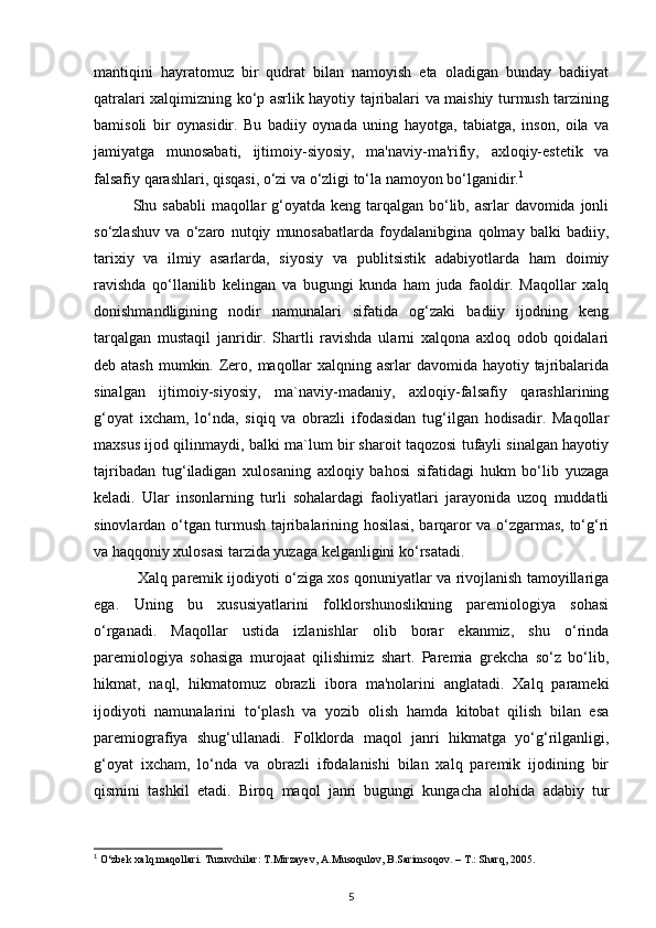 mantiqini   hayratomuz   bir   qudrat   bilan   namoyish   eta   oladigan   bunday   badiiyat
qatralari xalqimizning ko‘p asrlik hayotiy tajribalari va maishiy turmush tarzining
bamisoli   bir   oynasidir.   Bu   badiiy   oynada   uning   hayotga,   tabiatga,   inson,   oila   va
jamiyatga   munosabati,   ijtimoiy-siyosiy,   ma'naviy-ma'rifiy,   axloqiy-estetik   va
falsafiy qarashlari, qisqasi, o‘zi va o‘zligi to‘la namoyon bo‘lganidir. 1
 
Shu sababli  maqollar g‘oyatda keng tarqalgan bo‘lib, asrlar davomida jonli
so‘zlashuv   va   o‘zaro   nutqiy   munosabatlarda   foydalanibgina   qolmay   balki   badiiy,
tarixiy   va   ilmiy   asarlarda,   siyosiy   va   publitsistik   adabiyotlarda   ham   doimiy
ravishda   qo‘llanilib   kelingan   va   bugungi   kunda   ham   juda   faoldir.   Maqollar   xalq
donishmandligining   nodir   namunalari   sifatida   og‘zaki   badiiy   ijodning   kеng
tarqalgan   mustaqil   janridir.   Shartli   ravishda   ularni   xalqona   axloq   odob   qoidalari
dеb atash  mumkin. Zеro, maqollar  xalqning asrlar  davomida hayotiy tajribalarida
sinalgan   ijtimoiy-siyosiy,   ma`naviy-madaniy,   axloqiy-falsafiy   qarashlarining
g‘oyat   ixcham,   lo‘nda,   siqiq   va   obrazli   ifodasidan   tug‘ilgan   hodisadir.   Maqollar
maxsus ijod qilinmaydi, balki ma`lum bir sharoit taqozosi tufayli sinalgan hayotiy
tajribadan   tug‘iladigan   xulosaning   axloqiy   bahosi   sifatidagi   hukm   bo‘lib   yuzaga
kеladi.   Ular   insonlarning   turli   sohalardagi   faoliyatlari   jarayonida   uzoq   muddatli
sinovlardan o‘tgan turmush tajribalarining hosilasi, barqaror va o‘zgarmas, to‘g‘ri
va haqqoniy xulosasi tarzida yuzaga kеlganligini ko‘rsatadi.
  Xalq paremik ijodiyoti o‘ziga xos qonuniyatlar va rivojlanish tamoyillariga
ega.   Uning   bu   xususiyatlarini   folklorshunoslikning   paremiologiya   sohasi
o‘rganadi.   Maqollar   ustida   izlanishlar   olib   borar   ekanmiz,   shu   o‘rinda
paremiologiya   sohasiga   murojaat   qilishimiz   shart.   Paremia   grekcha   so‘z   bo‘lib,
hikmat,   naql,   hikmatomuz   obrazli   ibora   ma'nolarini   anglatadi.   Xalq   parameki
ijodiyoti   namunalarini   to‘plash   va   yozib   olish   hamda   kitobat   qilish   bilan   esa
paremiografiya   shug‘ullanadi.   Folklorda   maqol   janri   hikmatga   yo‘g‘rilganligi,
g‘oyat   ixcham,   lo‘nda   va   obrazli   ifodalanishi   bilan   xalq   paremik   ijodining   bir
qismini   tashkil   etadi.   Biroq   maqol   janri   bugungi   kungacha   alohida   adabiy   tur
1
 O‘zbek xalq maqollari. Tuzuvchilar: T.Mirzayev, A.Musoqulov, B.Sarimsoqov. – T.: Sharq, 2005.
5 