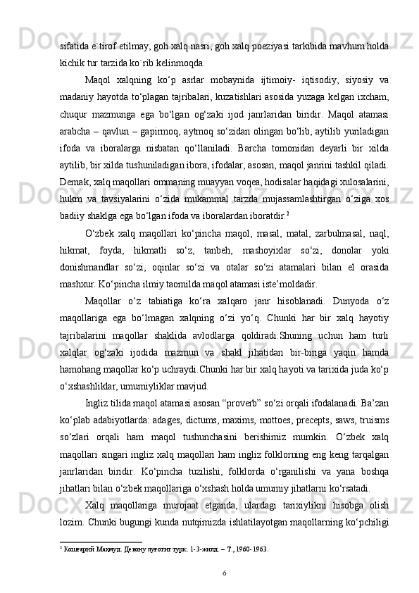 sifatida e`tirof etilmay, goh xalq nasri, goh xalq poeziyasi tarkibida mavhum holda
kichik tur tarzida ko`rib kelinmoqda.  
Maqol   xalqning   ko‘p   asrlar   mobaynida   ijtimoiy-   iqtisodiy,   siyosiy   va
madaniy hayotda to‘plagan tajribalari, kuzatishlari asosida yuzaga kelgan ixcham,
chuqur   mazmunga   ega   bo‘lgan   og‘zaki   ijod   janrlaridan   biridir.   Maqol   atamasi
arabcha – qavlun – gapirmoq, aytmoq so‘zidan olingan bo‘lib, aytilib yuriladigan
ifoda   va   iboralarga   nisbatan   qo‘llaniladi.   Barcha   tomonidan   deyarli   bir   xilda
aytilib, bir xilda tushuniladigan ibora, ifodalar, asosan, maqol janrini tashkil qiladi.
Demak, xalq maqollari ommaning muayyan voqea, hodisalar haqidagi xulosalarini,
hukm   va   tavsiyalarini   o‘zida   mukammal   tarzda   mujassamlashtirgan   o‘ziga   xos
badiiy shaklga ega bo‘lgan ifoda va iboralardan iboratdir. 2
  
O‘zbek   xalq   maqollari   ko‘pincha   maqol,   masal,   matal,   zarbulmasal,   naql,
hikmat,   foyda,   hikmatli   so‘z,   tanbеh,   mashoyixlar   so‘zi,   donolar   yoki
donishmandlar   so‘zi,   oqinlar   so‘zi   va   otalar   so‘zi   atamalari   bilan   el   orasida
mashxur. Ko‘pincha ilmiy taomilda maqol atamasi istе’moldadir.  
Maqollar   o‘z   tabiatiga   ko‘ra   xalqaro   janr   hisoblanadi.   Dunyoda   o‘z
maqollariga   ega   bo‘lmagan   xalqning   o‘zi   yo‘q.   Chunki   har   bir   xalq   hayotiy
tajribalarini   maqollar   shaklida   avlodlarga   qoldiradi.Shuning   uchun   ham   turli
xalqlar   og‘zaki   ijodida   mazmun   va   shakl   jihatidan   bir-biriga   yaqin   hamda
hamohang maqollar ko‘p uchraydi.Chunki har bir xalq hayoti va tarixida juda ko‘p
o‘xshashliklar, umumiyliklar mavjud.  
Ingliz tilida maqol atamasi asosan “proverb” so‘zi orqali ifodalanadi. Ba’zan
ko‘plab adabiyotlarda: adages, dictums, maxims, mottoes, precepts, saws, truisms
so‘zlari   orqali   ham   maqol   tushunchasini   berishimiz   mumkin.   O‘zbek   xalq
maqollari singari ingliz xalq maqollari ham ingliz folklorning eng keng tarqalgan
janrlaridan   biridir.   Ko‘pincha   tuzilishi,   folklorda   o‘rganilishi   va   yana   boshqa
jihatlari bilan o‘zbek maqollariga o‘xshash holda umumiy jihatlarni ko‘rsatadi. 
Xalq   maqollariga   murojaat   etganda,   ulardagi   tarixiylikni   hisobga   olish
lozim. Chunki bugungi kunda nutqimizda ishlatilayotgan maqollarning ko‘pchiligi
2
 Кошғарий Маҳмуд. Девону луғотит турк.  1-3- жилд . –  Т ., 1960-1963.
6 