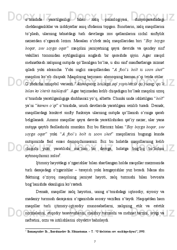 o‘tmishda   yaratilganligi   bilan   xalq   psixologiyasi,   dunyoqarashidagi
cheklanganliklar va ziddiyatlar aniq ifodasini  topgan. Binobarin, xalq maqollarini
to‘plash,   ularning   tabiatdagi   turli   davrlarga   xos   qatlamlarini   izchil   sinfiylik
nazaridan   o‘rganish   lozim.   Masalan   o‘zbek   xalq   maqollaridan   biri   “ Boy   boyga
boqar,   suv   soyga   oqar ”   maqolini   jamiyatning   qaysi   davrida   va   qanday   sinf
vakillari   tomonidan   aytilganligini   anglash   bir   qarashda   qiyin.   Agar   maqol
mehnatkash xalqning nutqida qo‘llanilgan bo‘lsa, u shu sinf manfaatlariga xizmat
qiladi   yoki   aksincha.   Yoki   ingliz   maqollaridan   “ A   fool’s   bolt   is   soon   shot ”
maqolini ko‘rib chiqsak. Maqolning tarjimasi- ahmoqning kamon o‘qi tezda otilar.
O‘zbekcha   muqobil   varianti   “ Ahmoqning   boshiga   aql   yopishtirib   qo‘ysang,   qo‘li
bilan ko‘chirib tashlaydi ”. Agar tarjimadan kelib chiqadigan bo‘lsak maqolni uzoq
o‘tmishda yaratilganligiga shubhamiz yo‘q, albatta. Chunki unda ishlatilgan “ bolt ”
ya’ni “ kamon o‘qi ” o‘tmishda, urush davrlarida yaratilgani sezilib turadi. Demak,
maqollardagi   konkret   sinfiy   funksiya   ularning   nutqda   qo‘llanish   o‘rniga   qarab
belgilanadi.   Ammo   maqollar   qaysi   davrda   yaratilishidan   qat’iy   nazar,   ular   yana
nutqqa  qaytib   faollashishi   mumkin.  Biz   bu   fikrimiz  bilan   “ Boy   boyga   boqar,   suv
soyga   oqar ”   yoki   “ A   fool’s   bolt   is   soon   shot ”   maqollarini   bugungi   kunda
nutqimizda   faol   emas   demoqchimasmiz.   Biz   bu   holatda   maqollarning   kelib
chiqishi   yoki   yaratilishi   ma’lum   bir   davrga,   holatga   bog‘liq   bo‘lishini
aytmoqchimiz xolos 3
.  
Ijtimoiy hayotdagi o‘zgarishlar bilan shartlangan holda maqollar mazmunida
turli   darajadagi   o‘zgarishlar   –   torayish   yoki   kengayishlar   yuz   beradi.   Mana   shu
faktning   o‘ziyoq   maqolning   jamiyat   hayoti,   xalq   turmushi   bilan   bevosita
bog‘lanishda ekanligini ko‘rsatadi.  
Demak,   maqollar   xalq   hayotini,   uning   o‘tmishdagi   iqtisodiy,   siyosiy   va
madaniy   turmush   darajasini   o‘rganishda   asosiy   vazifani   o‘taydi.   Haqiqatdan   ham
maqollar   turli   ijtimoiy-iqtisodiy   munosabatlarni,   xalqning   etik   va   estetik
normalarini, etiqodiy tasavvurlarini, maishiy turmushi va mehnat tarzini, sevgi va
nafratini, orzu va intilishlarini obyektiv baholaydi. 
3
 Shomaqsudov Sh., Shorahmedov Sh. Hikmatnoma. – T.: “O‘zbekiston sov. ensiklopediyasi”, 1990.
7 