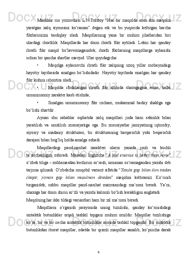 Mashhur   rus   yozuvchisi   L.N.Tolstoy   “Har   bir   maqolda   men   shu   maqolni
yaratgan   xalq   siymosini   ko‘raman”   degan   edi   va   bu   yuqorida   keltirgan   barcha
fikrlarimizni   tasdiqlay   oladi.   Maqollarning   yana   bir   muhim   jihatlaridan   biri
ulardagi   ibratlilik.   Maqollarda   har   doim   ibratli   fikr   aytiladi.   Lekin   har   qanday
ibratli   fikr   maqol   bo‘lavermaganidek,   ibratli   fikrlarning   maqollarga   aylanishi
uchun bir qancha shartlar mavjud.  Ular quyidagicha:  
• Maqolga   aylanuvchi   ibratli   fikr   xalqning   uzoq   yillar   mobaynidagi
hayotiy   tajribasida   sinalgan   bo‘lishidadir.   Hayotiy   tajribada   sinalgan   har   qanday
fikr kishini ishontira oladi; 
• Maqolda   ifodalangan   ibratli   fikr   alohida   shaxsgagina   emas,   balki
umuminsoniy xarakter kasb etishida;  
• Sinalgan   umuminsoniy   fikr   ixcham,   mukammal   badiiy   shaklga   ega
bo‘lishi shartdir .  
Aynan   shu   sabablar   oqibatida   xalq   maqollari   juda   ham   sekinlik   bilan
yaratilish   va   unutilish   xususiyatiga   ega.   Bu   xususiyatlar   jamiyatning   iqtisodiy,
siyosiy   va   madaniy   strukturasi,   bu   strukturaning   barqarorlik   yoki   beqarorlik
darajasi bilan bog‘liq holda amalga oshadi.  
Maqollardagi   pand-nasihat   xarakteri   ularni   yanada   jonli   va   kuchli
ta’sirchanligini   oshiradi.   Masalan:   Inglizcha   “ A   bad   execuse   is   better   than   none ”
o‘zbek tiliga – xohlamasdan kechirim so‘rash, umuman so‘ramagandan yaxshi deb
tarjima qilinadi. O‘zbekcha muqobil variant sifatida “ Yaxshi gap bilan ilon inidan
chiqar,   yomon   gap   bilan   musulmon   dinidan ”   maqolini   keltiramiz.   Ko‘rinib
turganidek,   ushbu   maqollar   pand-nasihat   mazmunidagi   ma’noni   beradi.   Ya’ni,
shaxsga har doim shirin so‘zli va yaxshi kalomli bo‘lish kerakligini anglatadi. 
Maqolning har ikki tildagi variantlari ham bir xil ma’noni beradi.  
Maqollarni   o‘rganish   jarayonida   uning   tuzulishi,   qanday   ko‘rinishdagi
sintaktik   butunliklar   orqali   tashkil   topgani   muhim   omildir.   Maqollar   tuzilishiga
ko‘ra, bir va bir n е cha sintaktik butunliklar asosida tashkil topgandir. Bir sintaktik
butunlikdan   iborat   maqollar,   odatda   bir   qismli   maqollar   sanalib,   ko‘pincha   darak
8 