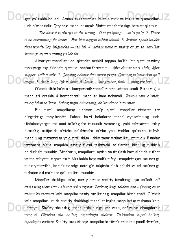 gap yo‘sinida bo‘ladi. Aynan shu tomonlari bilan o‘zbek va ingliz xalq maqollari
juda o‘xshashdir. Quyidagi maqollar orqali fikrimizni isbotlashga harakat qilamiz.
1.  The absent is always in the wrong - O‘zi yo‘qning — ko‘zi yo‘q.  2.  There
is no accounting for tastes - Har kim suygan oshini ichadi.  3.  Actions speak louder
than  words-Gap  bilguncha  —  ish   bil.   4.   Advise  none  to  marry  or   go  to  war-Har
kimning niyati o‘zining yo‘ldoshi.  
Aksariyat   maqollar   ikki   qismdan   tashkil   topgan   bo‘lib,   bir   qismi   tasviriy
mohiyatga ega, ikkinchi qismi xulosadan iboratdir: 1.  After dinner sit a while, After
supper walk a mile.  2.  Qorning ochmasdan ovqat yegin, Qorning to‘ymasdan qo‘l
artgin . 3.  Art is long, life is short . 4.  Ilmsiz — bir yashar ,  ilmli — ming yashar . 
O‘zbek tilida ba’zan 4 komponentli maqollar ham uchrab turadi. Biroq ingliz
maqollari   orasida   4   komponentli   maqollar   kam   uchraydi.   Zamon   seni   o‘qitar,
tayoq bilan so‘kitar. Sabog‘ingni bilmasang, do‘konda bo‘z to‘qita r . 
Bir   qismli   maqollarga   nisbatan   ko‘p   qismli   maqollar   nisbatan   t е z
o‘zgarishga   moyilroqdir.   Sababi   ba`zi   holatlarda   maqol   aytuvchining   unda
ifodalanayotgan   ma`noni   to‘laligicha   tushunib   y е tmasligi   yoki   eshitganini   eslay
olmasligi   natijasida   o‘zicha   qo‘shimcha   so‘zlar   yoki   izohlar   qo‘shishi   tufayli
maqolning  mazmuniga   yoki   tuzilishiga   jiddiy   zarar   y е tkazilishi   mumkin.   Bunday
vaziyatda   o‘sha   maqolda   asosiy   fikrni   tashuvchi   so‘zlardan   birining   tushirib
qoldirilishi mumkin. Binobarin, maqollarni aytish va tinglash ham alohida e`tibor
va ma`suliyatni taqozo etadi.Aks holda b е parvolik tufayli maqolning asl ma`nosiga
putur  y е tkazilib, k е lajak avlodga noto‘g‘ri talqinda o‘tib qolishi  va asl  ma’nosiga
nisbatan zid ma`noda qo‘llanilishi mumkin.  
Maqollar   shakliga   ko‘ra,   nasriy   hamda   she’riy   tuzulishga   ega   bo‘ladi.   All
asses wag their ears- Ahmoq aql o‘rgatar. Barking dogs seldom bite - Qopag‘on it
tishini ko‘rsatmas   kabi maqollar nasriy tuzilishdagi maqollar hisoblanadi. O‘zbek
xalq maqollari ichida she’riy shakldagi  maqollar ingliz maqollariga nisbatan ko‘p
uchraydi.   She’riy   shakldagi   maqollarda   o‘ziga   xos   vazn,   qofiya   va   ohangdorlik
mavjud.   Oltovlon   ola   bo‘lsa,   og‘zidagin   oldirar .   To‘rtovlon   tugal   bo‘lsa,
tepadagin  endirar .She’riy  tuzulishdagi   maqollarda   ritmik-sintaktik  parallelizmlar,
9 