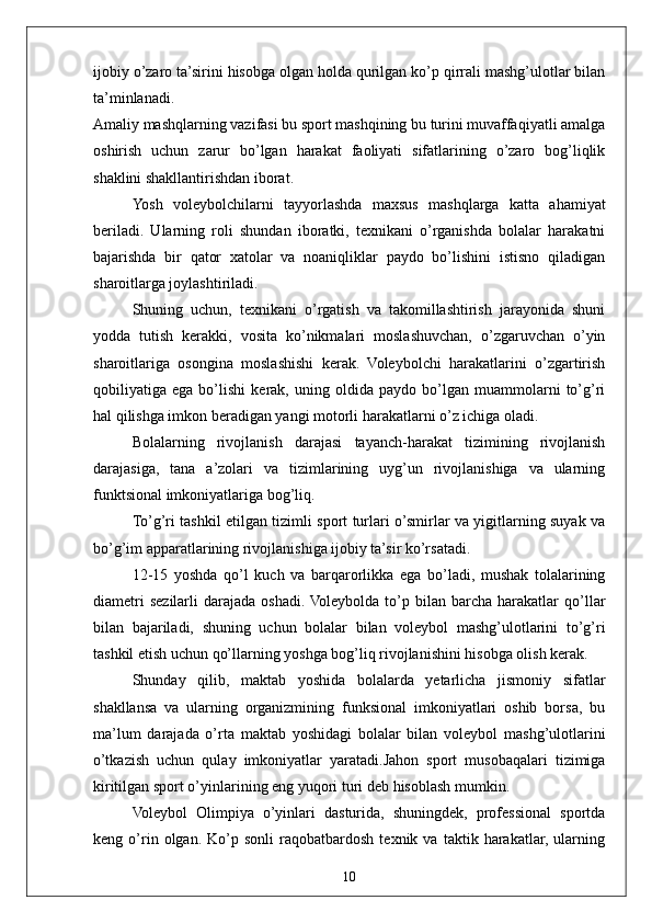 10ijobiy o’zaro ta’sirini hisobga olgan holda qurilgan ko’p qirrali mashg’ulotlar bilan
ta’minlanadi. 
Amaliy mashqlarning vazifasi bu sport mashqining bu turini muvaffaqiyatli amalga
oshirish   uchun   zarur   bo’lgan   harakat   faoliyati   sifatlarining   o’zaro   bog’liqlik
shaklini shakllantirishdan iborat.
Yosh   voleybolchilarni   tayyorlashda   maxsus   mashqlarga   katta   ahamiyat
beriladi.   Ularning   roli   shundan   iboratki,   texnikani   o’rganishda   bolalar   harakatni
bajarishda   bir   qator   xatolar   va   noaniqliklar   paydo   bo’lishini   istisno   qiladigan
sharoitlarga joylashtiriladi.
Shuning   uchun,   texnikani   o’rgatish   va   takomillashtirish   jarayonida   shuni
yodda   tutish   kerakki,   vosita   ko’nikmalari   moslashuvchan,   o’zgaruvchan   o’yin
sharoitlariga   osongina   moslashishi   kerak.   Voleybolchi   harakatlarini   o’zgartirish
qobiliyatiga   ega   bo’lishi   kerak,   uning   oldida   paydo   bo’lgan   muammolarni   to’g’ri
hal qilishga imkon beradigan yangi motorli harakatlarni o’z ichiga oladi.
Bolalarning   rivojlanish   darajasi   tayanch-harakat   tizimining   rivojlanish
darajasiga,   tana   a’zolari   va   tizimlarining   uyg’un   rivojlanishiga   va   ularning
funktsional imkoniyatlariga bog’liq.
To’g’ri tashkil etilgan tizimli sport turlari o’smirlar va yigitlarning suyak va
bo’g’im apparatlarining rivojlanishiga ijobiy ta’sir ko’rsatadi.
12-15   yoshda   qo’l   kuch   va   barqarorlikka   ega   bo’ladi,   mushak   tolalarining
diametri  sezilarli   darajada   oshadi.  Voleybolda  to’p  bilan   barcha   harakatlar  qo’llar
bilan   bajariladi,   shuning   uchun   bolalar   bilan   voleybol   mashg’ulotlarini   to’g’ri
tashkil etish uchun qo’llarning yoshga bog’liq rivojlanishini hisobga olish kerak.
Shunday   qilib,   maktab   yoshida   bolalarda   yetarlicha   jismoniy   sifatlar
shakllansa   va   ularning   organizmining   funksional   imkoniyatlari   oshib   borsa,   bu
ma’lum   darajada   o’rta   maktab   yoshidagi   bolalar   bilan   voleybol   mashg’ulotlarini
o’tkazish   uchun   qulay   imkoniyatlar   yaratadi.Jahon   sport   musobaqalari   tizimiga
kiritilgan  sport o’yinlarining eng yuqori turi  deb hisoblash mumkin. 
Voleybol   Olimpiya   o’yinlari   dasturida,   shuningdek,   professional   sportda
keng  o’rin  olgan.   Ko’p   sonli   raqobatbardosh   texnik   va  taktik   harakatlar,  ularning 