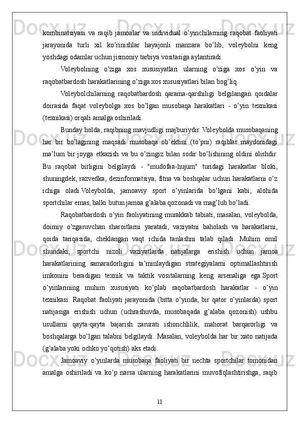 11kombinatsiyasi   va   raqib   jamoalar   va   individual   o’yinchilarning   raqobat   faoliyati
jarayonida   turli   xil   ko’rinishlar   hayajonli   manzara   bo’lib,   voleybolni   keng
yoshdagi odamlar uchun jismoniy tarbiya vositasiga aylantiradi.
Voleybolning   o’ziga   xos   xususiyatlari   ularning   o’ziga   xos   o’yin   va
raqobatbardosh harakatlarining o’ziga xos xususiyatlari bilan bog’liq.
Voleybolchilarning   raqobatbardosh   qarama-qarshiligi   belgilangan   qoidalar
doirasida   faqat   voleybolga   xos   bo’lgan   musobaqa   harakatlari   -   o’yin   texnikasi
(texnikasi) orqali amalga oshiriladi.
Bunday holda, raqibning mavjudligi majburiydir. Voleybolda musobaqaning
har   bir   bo’lagining   maqsadi   musobaqa   ob’ektini   (to’pni)   raqiblar   maydonidagi
ma’lum   bir   joyga   etkazish   va   bu   o’zingiz   bilan   sodir   bo’lishining   oldini   olishdir.
Bu   raqobat   birligini   belgilaydi   -   "mudofaa-hujum"   turidagi   harakatlar   bloki,
shuningdek,  razvedka,  dezinformatsiya,  fitna va  boshqalar   uchun harakatlarni  o’z
ichiga   oladi.Voleybolda,   jamoaviy   sport   o’yinlarida   bo’lgani   kabi,   alohida
sportchilar emas, balki butun jamoa g’alaba qozonadi va mag’lub bo’ladi.
Raqobatbardosh   o’yin   faoliyatining   murakkab   tabiati,   masalan,   voleybolda,
doimiy   o’zgaruvchan   sharoitlarni   yaratadi,   vaziyatni   baholash   va   harakatlarni,
qoida   tariqasida,   cheklangan   vaqt   ichida   tanlashni   talab   qiladi.   Muhim   omil
shundaki,   sportchi   nizoli   vaziyatlarda   natijalarga   erishish   uchun   jamoa
harakatlarining   samaradorligini   ta’minlaydigan   strategiyalarni   optimallashtirish
imkonini   beradigan   texnik   va   taktik   vositalarning   keng   arsenaliga   ega.Sport
o’yinlarining   muhim   xususiyati   ko’plab   raqobatbardosh   harakatlar   -   o’yin
texnikasi.   Raqobat   faoliyati   jarayonida   (bitta   o’yinda,   bir   qator   o’yinlarda)   sport
natijasiga   erishish   uchun   (uchrashuvda,   musobaqada   g’alaba   qozonish)   ushbu
usullarni   qayta-qayta   bajarish   zarurati   ishonchlilik,   mahorat   barqarorligi   va
boshqalarga   bo’lgan  talabni   belgilaydi.   Masalan,   voleybolda  har   bir  xato  natijada
(g’alaba yoki ochko yo’qotish) aks etadi.
Jamoaviy   o’yinlarda   musobaqa   faoliyati   bir   nechta   sportchilar   tomonidan
amalga   oshiriladi   va   ko’p   narsa   ularning   harakatlarini   muvofiqlashtirishga,   raqib 