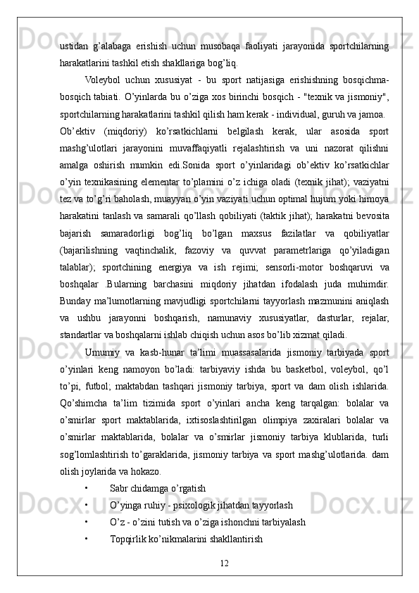 12ustidan   g’alabaga   erishish   uchun   musobaqa   faoliyati   jarayonida   sportchilarning
harakatlarini tashkil etish shakllariga bog’liq.
Voleybol   uchun   xususiyat   -   bu   sport   natijasiga   erishishning   bosqichma-
bosqich tabiati.   O’yinlarda bu o’ziga xos birinchi  bosqich - "texnik va jismoniy",
sportchilarning harakatlarini tashkil qilish ham kerak - individual, guruh va jamoa.
Ob’ektiv   (miqdoriy)   ko’rsatkichlarni   belgilash   kerak,   ular   asosida   sport
mashg’ulotlari   jarayonini   muvaffaqiyatli   rejalashtirish   va   uni   nazorat   qilishni
amalga   oshirish   mumkin   edi.Sonida   sport   o’yinlaridagi   ob’ektiv   ko’rsatkichlar
o’yin  texnikasining  elementar  to’plamini  o’z ichiga  oladi   (texnik  jihat);   vaziyatni
tez va to’g’ri baholash, muayyan o’yin vaziyati uchun optimal hujum yoki himoya
harakatini  tanlash va samarali  qo’llash   qobiliyati  (taktik jihat);   harakatni  bevosita
bajarish   samaradorligi   bog’liq   bo’lgan   maxsus   fazilatlar   va   qobiliyatlar
(bajarilishning   vaqtinchalik,   fazoviy   va   quvvat   parametrlariga   qo’yiladigan
talablar);   sportchining   energiya   va   ish   rejimi;   sensorli-motor   boshqaruvi   va
boshqalar   .Bularning   barchasini   miqdoriy   jihatdan   ifodalash   juda   muhimdir.
Bunday   ma’lumotlarning   mavjudligi   sportchilarni   tayyorlash   mazmunini   aniqlash
va   ushbu   jarayonni   boshqarish,   namunaviy   xususiyatlar,   dasturlar,   rejalar,
standartlar va boshqalarni ishlab chiqish uchun asos bo’lib xizmat qiladi.
Umumiy   va   kasb-hunar   ta’limi   muassasalarida   jismoniy   tarbiyada   sport
o’yinlari   keng   namoyon   bo’ladi:   tarbiyaviy   ishda   bu   basketbol,   voleybol,   qo’l
to’pi,   futbol;   maktabdan   tashqari   jismoniy   tarbiya,   sport   va   dam   olish   ishlarida.
Qo’shimcha   ta’lim   tizimida   sport   o’yinlari   ancha   keng   tarqalgan:   bolalar   va
o’smirlar   sport   maktablarida,   ixtisoslashtirilgan   olimpiya   zaxiralari   bolalar   va
o’smirlar   maktablarida,   bolalar   va   o’smirlar   jismoniy   tarbiya   klublarida,   turli
sog’lomlashtirish   to’garaklarida,   jismoniy   tarbiya   va   sport   mashg’ulotlarida.   dam
olish joylarida va hokazo.  
• Sabr chidamga o’rgatish
• O’yinga ruhiy - psixologik jihatdan tayyorlash
• O’z - o’zini tutish va o’ziga ishonchni tarbiyalash
• Topqirlik ko’nikmalarini shakllantirish 