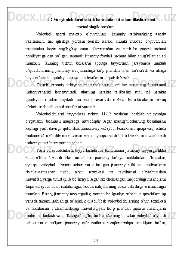 141.2   Voleybolchilarni taktik harakatlarini takomillashtirishni
metodologik asoslari
Voleybol   sporti   maktab   o’quvchilari   jismoniy   tarbiyasining   asosiy
vazifalarini   hal   qilishga   yordam   berishi   kerak,   chunki   maktab   o’quvchilari
maktabdan   keyin   sog’lig’iga   zarar   etkazmasdan   va   etarlicha   yuqori   mehnat
qobiliyatiga   ega   bo’lgan   samarali   ijtimoiy   foydali   mehnat   bilan   shug’ullanishlari
mumkin.   Shuning   uchun   bolalarni   sportga   tayyorlash   jarayonida   maktab
o’quvchilarining   jismoniy   rivojlanishiga   ko’p   jihatdan   ta’sir   ko’rsatish   va   ularga
hayotiy harakat qobiliyatlari va qobiliyatlarini o’rgatish kerak.
Tizimli jismoniy tarbiya va sport maktab o’quvchilari tanasining funktsional
imkoniyatlarini   kengaytiradi,   ularning   harakat   tajribasini   turli   xil   harakat
qobiliyatlari   bilan   boyitadi,   bu   esa   pirovardida   mehnat   ko’nikmalarini   tezroq
o’zlashtirish uchun old shartlarni yaratadi.
Voleybolchilarni   tayyorlash   uchun   11-12   yoshdan   boshlab   voleybolga
o’rgatishni   boshlash   maqsadga   muvofiqdir.   Agar   mashg’ulotlarning   boshlanishi
keyingi yosh davriga qoldirilsa, zamonaviy voleybol texnikasini qisqa vaqt ichida
mukammal o’zlashtirish mumkin emas, ayniqsa yosh bilan texnikani o’zlashtirish
imkoniyatlari biroz yomonlashadi.
Yosh  voleybolchilarni  tayyorlashda  har  tomonlama  jismoniy tayyorgarlikka
katta   e’tibor   beriladi.   Har   tomonlama   jismoniy   tarbiya   maktabidan   o tmasdan,ʻ
ayniqsa   voleybol   o ynash   uchun   zarur   bo lgan   jismoniy   sifat   va   qobiliyatlarni	
ʻ ʻ
rivojlantirmasdan   turib,   o yin   texnikasi   va   taktikasini   o zlashtirishda	
ʻ ʻ
muvaffaqiyatga umid qilib bo lmaydi.Agar siz cheklangan miqdordagi mashqlarni
ʻ
faqat voleybol bilan ishlatsangiz, texnik natijalarning biroz oshishiga erishishingiz
mumkin. Biroq, jismoniy tayyorgarligi yomon bo’lganligi sababli o’quvchilarning
yanada takomillashishiga to’sqinlik qiladi.Yosh voleybolchilarning o’yin texnikasi
va   taktikasini   o’zlashtirishdagi   muvaffaqiyati   ko’p   jihatdan   maxsus   mashqlarni
mohirona tanlash va qo’llashga bog’liq bo’lib, ularning ba’zilari voleybol o’ynash
uchun   zarur   bo’lgan   jismoniy   qobiliyatlarni   rivojlantirishga   qaratilgan   bo’lsa, 