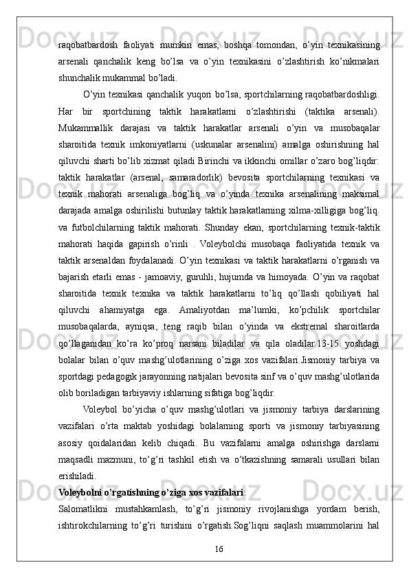 16raqobatbardosh   faoliyati   mumkin   emas,   boshqa   tomondan,   o’yin   texnikasining
arsenali   qanchalik   keng   bo’lsa   va   o’yin   texnikasini   o’zlashtirish   ko’nikmalari
shunchalik mukammal bo’ladi. 
O’yin texnikasi qanchalik yuqori bo’lsa, sportchilarning raqobatbardoshligi.
Har   bir   sportchining   taktik   harakatlarni   o’zlashtirishi   (taktika   arsenali).
Mukammallik   darajasi   va   taktik   harakatlar   arsenali   o’yin   va   musobaqalar
sharoitida   texnik   imkoniyatlarni   (uskunalar   arsenalini)   amalga   oshirishning   hal
qiluvchi sharti bo’lib xizmat qiladi Birinchi va ikkinchi omillar o’zaro bog’liqdir:
taktik   harakatlar   (arsenal,   samaradorlik)   bevosita   sportchilarning   texnikasi   va
texnik   mahorati   arsenaliga   bog’liq   va   o’yinda   texnika   arsenalining   maksimal
darajada  amalga  oshirilishi  butunlay  taktik  harakatlarning  xilma-xilligiga  bog’liq.
va   futbolchilarning   taktik   mahorati.   Shunday   ekan,   sportchilarning   texnik-taktik
mahorati   haqida   gapirish   o’rinli   .   Voleybolchi   musobaqa   faoliyatida   texnik   va
taktik  arsenaldan   foydalanadi.   O’yin   texnikasi   va   taktik  harakatlarni   o’rganish   va
bajarish etarli  emas -  jamoaviy, guruhli, hujumda va  himoyada.  O’yin va  raqobat
sharoitida   texnik   texnika   va   taktik   harakatlarni   to’liq   qo’llash   qobiliyati   hal
qiluvchi   ahamiyatga   ega.   Amaliyotdan   ma’lumki,   ko’pchilik   sportchilar
musobaqalarda,   ayniqsa,   teng   raqib   bilan   o’yinda   va   ekstremal   sharoitlarda
qo’llaganidan   ko’ra   ko’proq   narsani   biladilar   va   qila   oladilar.13-15   yoshdagi
bolalar   bilan   o’quv   mashg’ulotlarining   o’ziga   xos   vazifalari.Jismoniy   tarbiya   va
sportdagi pedagogik jarayonning natijalari bevosita sinf va o’quv mashg’ulotlarida
olib boriladigan tarbiyaviy ishlarning sifatiga bog’liqdir.
Voleybol   bo’yicha   o’quv   mashg’ulotlari   va   jismoniy   tarbiya   darslarining
vazifalari   o’rta   maktab   yoshidagi   bolalarning   sporti   va   jismoniy   tarbiyasining
asosiy   qoidalaridan   kelib   chiqadi.   Bu   vazifalarni   amalga   oshirishga   darslarni
maqsadli   mazmuni,   to’g’ri   tashkil   etish   va   o’tkazishning   samarali   usullari   bilan
erishiladi.
Voleybolni o’rgatishning o’ziga xos vazifalari :
Salomatlikni   mustahkamlash,   to’g’ri   jismoniy   rivojlanishga   yordam   berish,
ishtirokchilarning   to’g’ri   turishini   o’rgatish.Sog’liqni   saqlash   muammolarini   hal 