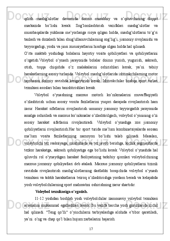 17qilish   mashg’ulotlar   davomida   doimo   murabbiy   va   o’qituvchining   diqqat
markazida   bo’lishi   kerak.   Sog’lomlashtirish   vazifalari   mashg’ulotlar   va
musobaqalarda   yuklama   me’yorlariga   rioya   qilgan   holda,   mashg’ulotlarni   to’g’ri
tanlash va dozalash bilan shug’ullanuvchilarning sog’lig’i, jismoniy rivojlanishi va
tayyorgarligi, yoshi va jinsi xususiyatlarini hisobga olgan holda hal qilinadi.
O’rta   maktab   yoshidagi   bolalarni   hayotiy   vosita   qobiliyatlari   va   qobiliyatlarini
o’rgatish.Voleybol   o’ynash   jarayonida   bolalar   doimo   yurish,   yugurish,   sakrash,
otish,   toqqa   chiqishda   o’z   malakalarini   oshirishlari   kerak,   ya’ni.   tabiiy
harakatlarning asosiy turlarida. Voleybol mashg’ulotlarida ishtirokchilarning motor
tajribasini   doimiy   ravishda   kengaytirish   kerak.   Ishtirokchilar   boshqa   sport   turlari
texnikasi asoslari bilan tanishtirishlari kerak.
Voleybol   o’ynashning   maxsus   motorli   ko’nikmalarini   muvaffaqiyatli
o’zlashtirish   uchun   asosiy   vosita   fazilatlarini   yuqori   darajada   rivojlantirish   ham
zarur.   Harakat   sifatlarini   rivojlantirish   umumiy   jismoniy   tayyorgarlik   jarayonida
amalga oshiriladi va maxsus ko’nikmalar o’zlashtirilgach, voleybol o’yinining o’zi
asosiy   harakat   sifatlarini   rivojlantiradi.   Voleybol   o’ynashga   xos   jismoniy
qobiliyatlarni  rivojlantirish.Har  bir   sport   turida  ma’lum   kombinatsiyalarda  asosan
ma’lum   vosita   fazilatlarining   namoyon   bo’lishi   talab   qilinadi.   Masalan,
voleybolchi tez reaksiyaga, mushohada va tez javob berishga, kichik segmentlarda
tezkor  harakatga,  sakrash  qobiliyatiga  ega bo’lishi   kerak. Voleybol  o’ynashda  hal
qiluvchi   rol   o’ynaydigan   harakat   faoliyatining   tarkibiy   qismlari   voleybolchining
maxsus   jismoniy   qobiliyatlari   deb   ataladi.   Maxsus   jismoniy   qobiliyatlarni   tizimli
ravishda   rivojlantirish   mashg’ulotlarning   dastlabki   bosqichida   voleybol   o’ynash
texnikasi va taktik harakatlarini tezroq o’zlashtirishga yordam beradi va kelajakda
yosh voleybolchilarning sport mahoratini oshirishning zarur shartidir.
 Voleybol texnikasiga o’rgatish.
11-12   yoshdan   boshlab   yosh   voleybolchilar   zamonaviy   voleybol   texnikasi
arsenalini mukammal egallashlari kerak. Bu vazifa barcha yosh guruhlarida izchil
hal   qilinadi.   "Teng   qo’lli"   o’yinchilarni   tarbiyalashga   alohida   e’tibor   qaratiladi,
ya’ni. o’ng va chap qo’l bilan hujum zarbalarini bajarish. 