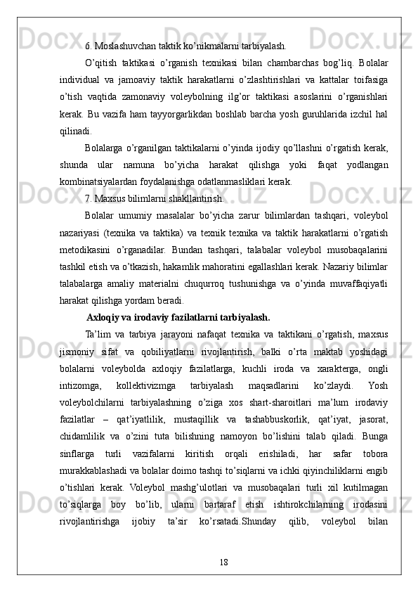 186. Moslashuvchan taktik ko’nikmalarni tarbiyalash.
O’qitish   taktikasi   o’rganish   texnikasi   bilan   chambarchas   bog’liq.   Bolalar
individual   va   jamoaviy   taktik   harakatlarni   o’zlashtirishlari   va   kattalar   toifasiga
o’tish   vaqtida   zamonaviy   voleybolning   ilg’or   taktikasi   asoslarini   o’rganishlari
kerak.  Bu  vazifa  ham  tayyorgarlikdan  boshlab   barcha   yosh  guruhlarida   izchil   hal
qilinadi.
Bolalarga  o’rganilgan taktikalarni   o’yinda  ijodiy qo’llashni   o’rgatish  kerak,
shunda   ular   namuna   bo’yicha   harakat   qilishga   yoki   faqat   yodlangan
kombinatsiyalardan foydalanishga odatlanmasliklari kerak.
7. Maxsus bilimlarni shakllantirish.
Bolalar   umumiy   masalalar   bo’yicha   zarur   bilimlardan   tashqari,   voleybol
nazariyasi   (texnika   va   taktika)   va   texnik   texnika   va   taktik   harakatlarni   o’rgatish
metodikasini   o’rganadilar.   Bundan   tashqari,   talabalar   voleybol   musobaqalarini
tashkil etish va o’tkazish, hakamlik mahoratini egallashlari kerak. Nazariy bilimlar
talabalarga   amaliy   materialni   chuqurroq   tushunishga   va   o’yinda   muvaffaqiyatli
harakat qilishga yordam beradi.
 Axloqiy va irodaviy fazilatlarni tarbiyalash.
Ta’lim   va   tarbiya   jarayoni   nafaqat   texnika   va   taktikani   o’rgatish,   maxsus
jismoniy   sifat   va   qobiliyatlarni   rivojlantirish,   balki   o’rta   maktab   yoshidagi
bolalarni   voleybolda   axloqiy   fazilatlarga,   kuchli   iroda   va   xarakterga,   ongli
intizomga,   kollektivizmga   tarbiyalash   maqsadlarini   ko’zlaydi.   Yosh
voleybolchilarni   tarbiyalashning   o’ziga   xos   shart-sharoitlari   ma’lum   irodaviy
fazilatlar   –   qat’iyatlilik,   mustaqillik   va   tashabbuskorlik,   qat’iyat,   jasorat,
chidamlilik   va   o’zini   tuta   bilishning   namoyon   bo’lishini   talab   qiladi.   Bunga
sinflarga   turli   vazifalarni   kiritish   orqali   erishiladi,   har   safar   tobora
murakkablashadi va bolalar doimo tashqi to’siqlarni va ichki qiyinchiliklarni engib
o’tishlari   kerak.   Voleybol   mashg’ulotlari   va   musobaqalari   turli   xil   kutilmagan
to’siqlarga   boy   bo’lib,   ularni   bartaraf   etish   ishtirokchilarning   irodasini
rivojlantirishga   ijobiy   ta’sir   ko’rsatadi.Shunday   qilib,   voleybol   bilan 
