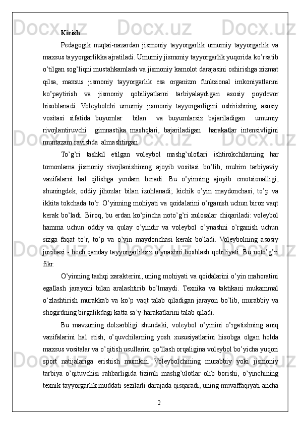 2Kirish
Pedagogik   nuqtai-nazardan   jismoniy   tayyorgarlik   umumiy   tayyorgarlik   va
maxsus tayyorgarlikka ajratiladi. Umumiy jismoniy tayyorgarlik yuqorida ko’rsatib
o’tilgan sog’liqni mustahkamlash va jismoniy kamolot darajasini oshirishga xizmat
qilsa,   maxsus   jismoniy   tayyorgarlik   esa   organizm   funksional   imkoniyatlarini
ko’paytirish   va   jismoniy   qobiliyatlarni   tarbiyalaydigan   asosiy   poydevor
hisoblanadi.   Voleybolchi   umumiy   jismoniy   tayyorgarligini   oshirishning   asosiy
vositasi   sifatida   buyumlar     bilan     va   buyumlarsiz   bajariladigan     umumiy
rivojlantiruvchi     gimnastika   mashqlari,   bajariladigan     harakatlar   intensivligini
muntazam ravishda  almashtirgan
To’g’ri   tashkil   etilgan   voleybol   mashg’ulotlari   ishtirokchilarning   har
tomonlama   jismoniy   rivojlanishining   ajoyib   vositasi   bo’lib,   muhim   tarbiyaviy
vazifalarni   hal   qilishga   yordam   beradi.   Bu   o’yinning   ajoyib   emotsionalligi,
shuningdek,   oddiy   jihozlar   bilan   izohlanadi;   kichik   o’yin   maydonchasi,   to’p   va
ikkita tokchada to’r. O’yinning mohiyati va qoidalarini o’rganish uchun biroz vaqt
kerak bo’ladi. Biroq, bu erdan ko’pincha noto’g’ri xulosalar chiqariladi:  voleybol
hamma   uchun   oddiy   va   qulay   o’yindir   va   voleybol   o’ynashni   o’rganish   uchun
sizga   faqat   to’r,   to’p   va   o’yin   maydonchasi   kerak   bo’ladi.   Voleybolning   asosiy
jozibasi - hech qanday tayyorgarliksiz o’ynashni boshlash qobiliyati. Bu noto’g’ri
fikr.
O’yinning tashqi xarakterini, uning mohiyati va qoidalarini o’yin mahoratini
egallash   jarayoni   bilan   aralashtirib   bo’lmaydi.   Texnika   va   taktikani   mukammal
o’zlashtirish   murakkab   va   ko’p   vaqt   talab   qiladigan   jarayon   bo’lib,   murabbiy   va
shogirdning birgalikdagi katta sa’y-harakatlarini talab qiladi.
Bu   mavzuning   dolzarbligi   shundaki,   voleybol   o’yinini   o’rgatishning   aniq
vazifalarini   hal   etish,   o’quvchilarning   yosh   xususiyatlarini   hisobga   olgan   holda
maxsus vositalar va o’qitish usullarini qo’llash orqaligina voleybol bo’yicha yuqori
sport   natijalariga   erishish   mumkin.   Voleybolchining   murabbiy   yoki   jismoniy
tarbiya   o’qituvchisi   rahbarligida   tizimli   mashg’ulotlar   olib   borishi,   o’yinchining
texnik tayyorgarlik muddati sezilarli darajada qisqaradi, uning muvaffaqiyati ancha 
