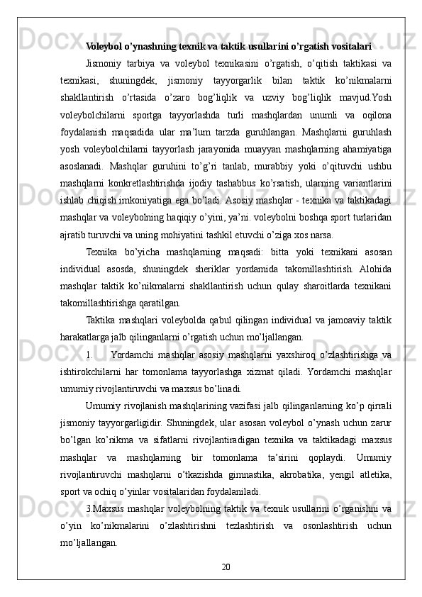 20Voleybol o’ynashning texnik va taktik usullarini o’rgatish vositalari
Jismoniy   tarbiya   va   voleybol   texnikasini   o’rgatish,   o’qitish   taktikasi   va
texnikasi,   shuningdek,   jismoniy   tayyorgarlik   bilan   taktik   ko’nikmalarni
shakllantirish   o’rtasida   o’zaro   bog’liqlik   va   uzviy   bog’liqlik   mavjud.Yosh
voleybolchilarni   sportga   tayyorlashda   turli   mashqlardan   unumli   va   oqilona
foydalanish   maqsadida   ular   ma’lum   tarzda   guruhlangan.   Mashqlarni   guruhlash
yosh   voleybolchilarni   tayyorlash   jarayonida   muayyan   mashqlarning   ahamiyatiga
asoslanadi.   Mashqlar   guruhini   to’g’ri   tanlab,   murabbiy   yoki   o’qituvchi   ushbu
mashqlarni   konkretlashtirishda   ijodiy   tashabbus   ko’rsatish,   ularning   variantlarini
ishlab chiqish imkoniyatiga ega bo’ladi. Asosiy mashqlar - texnika va taktikadagi
mashqlar va voleybolning haqiqiy o’yini, ya’ni. voleybolni boshqa sport turlaridan
ajratib turuvchi va uning mohiyatini tashkil etuvchi o’ziga xos narsa.
Texnika   bo’yicha   mashqlarning   maqsadi:   bitta   yoki   texnikani   asosan
individual   asosda,   shuningdek   sheriklar   yordamida   takomillashtirish.   Alohida
mashqlar   taktik   ko’nikmalarni   shakllantirish   uchun   qulay   sharoitlarda   texnikani
takomillashtirishga qaratilgan.
Taktika   mashqlari   voleybolda   qabul   qilingan   individual   va   jamoaviy   taktik
harakatlarga jalb qilinganlarni o’rgatish uchun mo’ljallangan.
1. Yordamchi   mashqlar   asosiy   mashqlarni   yaxshiroq   o’zlashtirishga   va
ishtirokchilarni   har   tomonlama   tayyorlashga   xizmat   qiladi.   Yordamchi   mashqlar
umumiy rivojlantiruvchi va maxsus bo’linadi.
Umumiy rivojlanish mashqlarining vazifasi jalb qilinganlarning ko’p qirrali
jismoniy   tayyorgarligidir.   Shuningdek,   ular   asosan   voleybol   o’ynash   uchun   zarur
bo’lgan   ko’nikma   va   sifatlarni   rivojlantiradigan   texnika   va   taktikadagi   maxsus
mashqlar   va   mashqlarning   bir   tomonlama   ta’sirini   qoplaydi.   Umumiy
rivojlantiruvchi   mashqlarni   o’tkazishda   gimnastika,   akrobatika,   yengil   atletika,
sport va ochiq o’yinlar vositalaridan foydalaniladi.
3.Maxsus   mashqlar   voleybolning   taktik   va   texnik   usullarini   o’rganishni   va
o’yin   ko’nikmalarini   o’zlashtirishni   tezlashtirish   va   osonlashtirish   uchun
mo’ljallangan. 