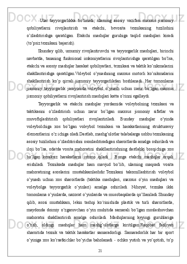 21  Ular   tayyorgarlikka   bo’linadi,   ularning   asosiy   vazifasi   maxsus   jismoniy
qobiliyatlarni   rivojlantirish   va   etakchi,   bevosita   texnikaning   tuzilishini
o’zlashtirishga   qaratilgan.   Etakchi   mashqlar   guruhiga   taqlid   mashqlari   kiradi
(to’psiz texnikani bajarish). 
Shunday   qilib,   umumiy   rivojlantiruvchi   va   tayyorgarlik   mashqlari,   birinchi
navbatda,   tananing   funksional   imkoniyatlarini   rivojlantirishga   qaratilgan   bo’lsa,
etakchi va asosiy mashqlar harakat qobiliyatlari, texnikasi va taktik ko’nikmalarini
shakllantirishga   qaratilgan.Voleybol   o’ynashning   maxsus   motorli   ko’nikmalarini
shakllantirish   ko’p   qirrali   jismoniy   tayyorgarlikdan   boshlanadi.   Har   tomonlama
jismoniy   tayyorgarlik   jarayonida   voleybol   o’ynash   uchun   zarur   bo’lgan   maxsus
jismoniy qobiliyatlarni rivojlantirish mashqlari katta o’rinni egallaydi.
Tayyorgarlik   va   etakchi   mashqlar   yordamida   voleybolning   texnikasi   va
taktikasini   o’zlashtirish   uchun   zarur   bo’lgan   maxsus   jismoniy   sifatlar   va
muvofiqlashtirish   qobiliyatlari   rivojlantiriladi.   Bunday   mashqlar   o’yinda
voleybolchiga   xos   bo’lgan   voleybol   texnikasi   va   harakatlarining   strukturaviy
elementlarini o’z ichiga oladi.Dastlab, mashg’ulotlar talabalarga ushbu texnikaning
asosiy tuzilishini o’zlashtirishni osonlashtiradigan sharoitlarda amalga oshiriladi va
iloji   bo’lsa,   odatda   vosita   mahoratini   shakllantirishning   dastlabki   bosqichiga   xos
bo’lgan   keraksiz   harakatlarni   istisno   qiladi   .   Bunga   etakchi   mashqlar   orqali
erishiladi.   Texnikada   mashqlar   ham   mavjud   bo’lib,   ularning   maqsadi   vosita
mahoratining   asoslarini   mustahkamlashdir. Texnikani   takomillashtirish   voleybol
o’ynash   uchun   xos   sharoitlarda   (taktika   mashqlari,   maxsus   o’yin   mashqlari   va
voleybolga   tayyorgarlik   o’yinlari)   amalga   oshiriladi.   Nihoyat,   texnika   ikki
tomonlama o’yinlarda, nazorat o’yinlarida va musobaqalarda qo’llaniladi. Shunday
qilib,   asosi   mustahkam,   lekin   tashqi   ko rinishida   plastik   va   turli   sharoitlarda,ʻ
maydonda   doimiy   o zgaruvchan   o yin   muhitida   samarali   bo lgan   moslashuvchan	
ʻ ʻ ʻ
mahoratni   shakllantirish   amalga   oshiriladi.   Mashqlarning   keyingi   guruhlariga
o’tish,   oldingi   mashqlar   ham   mashg’ulotlarga   kiritilgan. Raqobat   faoliyati
sharoitida   texnik   va   taktik   harakatlar   samaradorligi.   Samaradorlik   har   bir   sport
o’yiniga xos ko’rsatkichlar  bo’yicha baholanadi  - ochko yutish va yo’qotish, to’p 