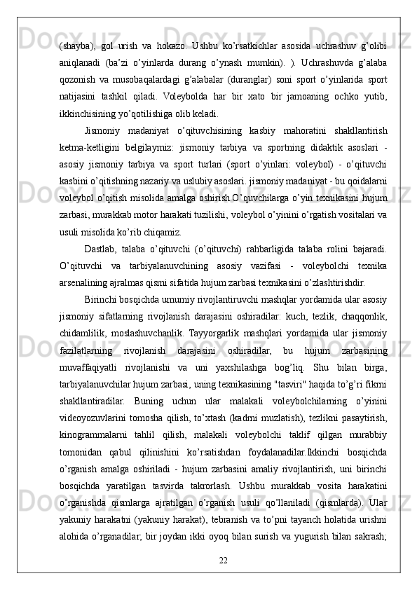 22(shayba),   gol   urish   va   hokazo.   Ushbu   ko’rsatkichlar   asosida   uchrashuv   g’olibi
aniqlanadi   (ba’zi   o’yinlarda   durang   o’ynash   mumkin).   ).   Uchrashuvda   g’alaba
qozonish   va   musobaqalardagi   g’alabalar   (duranglar)   soni   sport   o’yinlarida   sport
natijasini   tashkil   qiladi.   Voleybolda   har   bir   xato   bir   jamoaning   ochko   yutib,
ikkinchisining yo’qotilishiga olib keladi.
Jismoniy   madaniyat   o’qituvchisining   kasbiy   mahoratini   shakllantirish
ketma-ketligini   belgilaymiz:   jismoniy   tarbiya   va   sportning   didaktik   asoslari   -
asosiy   jismoniy   tarbiya   va   sport   turlari   (sport   o’yinlari:   voleybol)   -   o’qituvchi
kasbini o’qitishning nazariy va uslubiy asoslari. jismoniy madaniyat - bu qoidalarni
voleybol o’qitish misolida amalga oshirish.O ’quvchilarga o’yin texnikasini   hujum
zarbasi, murakkab motor harakati tuzilishi, voleybol o’yinini o’rgatish vositalari va
usuli misolida ko’rib chiqamiz. 
Dastlab,   talaba   o’qituvchi   (o’qituvchi)   rahbarligida   talaba   rolini   bajaradi.
O’qituvchi   va   tarbiyalanuvchining   asosiy   vazifasi   -   voleybolchi   texnika
arsenalining ajralmas qismi sifatida hujum zarbasi texnikasini o’zlashtirishdir.
Birinchi bosqichda umumiy rivojlantiruvchi mashqlar yordamida ular asosiy
jismoniy   sifatlarning   rivojlanish   darajasini   oshiradilar:   kuch,   tezlik,   chaqqonlik,
chidamlilik,   moslashuvchanlik.   Tayyorgarlik   mashqlari   yordamida   ular   jismoniy
fazilatlarning   rivojlanish   darajasini   oshiradilar,   bu   hujum   zarbasining
muvaffaqiyatli   rivojlanishi   va   uni   yaxshilashga   bog’liq.   Shu   bilan   birga,
tarbiyalanuvchilar hujum zarbasi, uning texnikasining "tasviri" haqida to’g’ri fikrni
shakllantiradilar.   Buning   uchun   ular   malakali   voleybolchilarning   o’yinini
videoyozuvlarini   tomosha   qilish,   to’xtash   (kadrni   muzlatish),   tezlikni   pasaytirish,
kinogrammalarni   tahlil   qilish,   malakali   voleybolchi   taklif   qilgan   murabbiy
tomonidan   qabul   qilinishini   ko’rsatishdan   foydalanadilar.Ikkinchi   bosqichda
o’rganish   amalga   oshiriladi   -   hujum   zarbasini   amaliy   rivojlantirish,   uni   birinchi
bosqichda   yaratilgan   tasvirda   takrorlash.   Ushbu   murakkab   vosita   harakatini
o’rganishda   qismlarga   ajratilgan   o’rganish   usuli   qo’llaniladi   (qismlarda).   Ular
yakuniy   harakatni   (yakuniy   harakat),   tebranish   va   to’pni   tayanch   holatida   urishni
alohida o’rganadilar; bir joydan ikki oyoq bilan surish va yugurish bilan sakrash; 