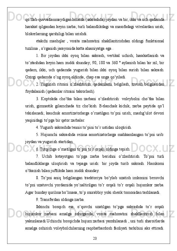 23qo’llab-quvvatlanmaydigan holatda (sakrashda) joydan va bir, ikki va uch qadamda
harakat qilgandan keyin zarba; turli balandlikdagi va masofadagi viteslardan urish;
blokerlarning qarshiligi bilan urishdi.
etakchi   mashqlar   ,   vosita   mahoratini   shakllantirishdan   oldingi   funktsional
tuzilma  , o’rganish jarayonida katta ahamiyatga ega .
1.   Bir   joydan   ikki   oyoq   bilan   sakrash,   vertikal   uchish;   harakatlanish   va
to’xtashdan keyin ham xuddi shunday; 90, 180 va 360 ° aylanish bilan bir xil; bir
qadam,   ikki,   uch   qadamda   yugurish   bilan   ikki   oyoq   bilan   surish   bilan   sakrash.
Oxirgi qadamda o’ng oyoq oldinda, chap esa unga qo’yiladi.
2.  Yugurish   ritmini   o’zlashtirish:   qadamlarni   belgilash,   tovush   belgilaridan
foydalanish (qadamlar ritmini takrorlash).
3.   Koptokda   cho’tka   bilan   zarbani   o’zlashtirish:   voleybolni   cho’tka   bilan
urish,   gimnastik   gilamchada   tiz   cho’kish.   Belanchak   kichik,   zarba   paytida   qo’l
tekislanadi;   kauchuk   amortizatorlarga   o’rnatilgan   to’pni   urish;   mashg’ulot   devori
yaqinidagi to’pga bir qator zarbalar.
4. Yugurib sakrashda tennis to’pini to’r ustidan uloqtirish.
5.   Hujumchi   sakrashda   rezina   amortizatorlarga   mahkamlangan   to’pni   urib:
joydan va yugurish startidan.
6. Tutqichga o’rnatilgan to’pni to’r orqali oldinga tepish.
7.   Uchib   ketayotgan   to’pga   zarba   berishni   o’zlashtirish.   To’pni   turli
balandliklarga   uloqtirish   va   tepaga   urish:   bir   joyda   turib   sakrash.   Hamkorni
o’tkazish bilan juftlikda ham xuddi shunday.
8.   To’pni   aniq   belgilangan   traektoriya   bo’ylab   uzatish   imkonini   beruvchi
to’pni   uzatuvchi   yordamida   yo’naltirilgan   to’r   orqali   to’r   orqali   hujumkor   zarba.
Agar bunday qurilma bo’lmasa, to’p murabbiy yoki sherik tomonidan tashlanadi.
9. Transferdan oldinga zarba.
Ikkinchi   bosqich   esa,   o’quvchi   uzatilgan   to’pga   sakrashda   to’r   orqali
hujumkor   zarbani   amalga   oshirganda,   vosita   mahoratini   shakllantirish   bilan
yakunlanadi.Uchinchi bosqichda hujum zarbasi yaxshilanadi  ,  uni turli sharoitlarda
amalga  oshirish   voleybolchilarning  raqobatbardosh  faoliyati   tarkibini  aks   ettiradi. 