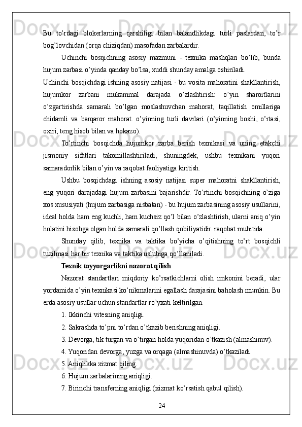 24Bu   to’rdagi   blokerlarning   qarshiligi   bilan   balandlikdagi   turli   paslardan,   to’r
bog’lovchidan (orqa chiziqdan) masofadan zarbalardir.
Uchinchi   bosqichning   asosiy   mazmuni   -   texnika   mashqlari   bo’lib,   bunda
hujum zarbasi o’yinda qanday bo’lsa, xuddi shunday amalga oshiriladi.
Uchinchi bosqichdagi ishning asosiy natijasi - bu vosita mahoratini shakllantirish,
hujumkor   zarbani   mukammal   darajada   o’zlashtirish:   o’yin   sharoitlarini
o’zgartirishda   samarali   bo’lgan   moslashuvchan   mahorat,   taqillatish   omillariga
chidamli   va   barqaror   mahorat.   o’yinning   turli   davrlari   (o’yinning   boshi,   o’rtasi,
oxiri, teng hisob bilan va hokazo).
To’rtinchi   bosqichda   hujumkor   zarba   berish   texnikasi   va   uning   etakchi
jismoniy   sifatlari   takomillashtiriladi,   shuningdek,   ushbu   texnikani   yuqori
samaradorlik bilan o’yin va raqobat faoliyatiga kiritish.
Ushbu   bosqichdagi   ishning   asosiy   natijasi   super   mahoratni   shakllantirish,
eng   yuqori   darajadagi   hujum   zarbasini   bajarishdir.   To’rtinchi   bosqichning   o’ziga
xos xususiyati (hujum zarbasiga nisbatan) - bu hujum zarbasining asosiy usullarini,
ideal holda ham eng kuchli, ham kuchsiz qo’l bilan o’zlashtirish, ularni aniq o’yin
holatini hisobga olgan holda samarali qo’llash qobiliyatidir. raqobat muhitida.
Shunday   qilib,   texnika   va   taktika   bo’yicha   o’qitishning   to’rt   bosqichli
tuzilmasi har bir texnika va taktika uslubiga qo’llaniladi.
Texnik tayyorgarlikni nazorat qilish 
Nazorat   standartlari   miqdoriy   ko’rsatkichlarni   olish   imkonini   beradi,   ular
yordamida o’yin texnikasi ko’nikmalarini egallash darajasini baholash mumkin. Bu
erda asosiy usullar uchun standartlar ro’yxati keltirilgan. 
1. Ikkinchi vitesning aniqligi.
2. Sakrashda to’pni to’rdan o’tkazib berishning aniqligi.
3. Devorga, tik turgan va o’tirgan holda yuqoridan o’tkazish (almashinuv).
4. Yuqoridan devorga, yuzga va orqaga (almashinuvda) o’tkaziladi.
5. Aniqlikka xizmat qiling.
6. Hujum zarbalarining aniqligi.
7. Birinchi transferning aniqligi (xizmat ko’rsatish qabul qilish). 