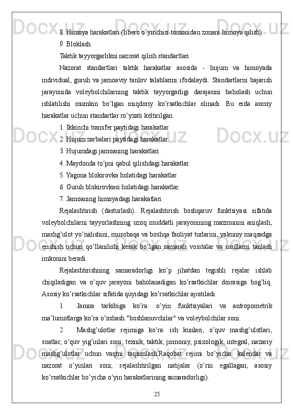 258. Himoya harakatlari (libero o’yinchisi tomonidan zonani himoya qilish).
9. Bloklash.
Taktik tayyorgarlikni nazorat qilish standartlari
Nazorat   standartlari   taktik   harakatlar   asosida   -   hujum   va   himoyada
individual,   guruh   va   jamoaviy   tanlov   talablarini   ifodalaydi.   Standartlarni   bajarish
jarayonida   voleybolchilarning   taktik   tayyorgarligi   darajasini   baholash   uchun
ishlatilishi   mumkin   bo’lgan   miqdoriy   ko’rsatkichlar   olinadi.   Bu   erda   asosiy
harakatlar uchun standartlar ro’yxati keltirilgan. 
1. Ikkinchi transfer paytidagi harakatlar.
2. Hujum zarbalari paytidagi harakatlar.
3. Hujumdagi jamoaning harakatlari.
4. Maydonda to’pni qabul qilishdagi harakatlar.
5. Yagona blokirovka holatidagi harakatlar.
6. Guruh blokirovkasi holatidagi harakatlar.
7. Jamoaning himoyadagi harakatlari.
Rejalashtirish   (dasturlash).   Rejalashtirish   boshqaruv   funktsiyasi   sifatida
voleybolchilarni   tayyorlashning   uzoq   muddatli   jarayonining   mazmunini   aniqlash,
mashg’ulot yo’nalishini, musobaqa va boshqa faoliyat turlarini, yakuniy maqsadga
erishish   uchun   qo’llanilishi   kerak   bo’lgan   samarali   vositalar   va   usullarni   tanlash
imkonini beradi.
Rejalashtirishning   samaradorligi   ko’p   jihatdan   tegishli   rejalar   ishlab
chiqiladigan   va   o’quv   jarayoni   baholanadigan   ko’rsatkichlar   doirasiga   bog’liq.
Asosiy ko’rsatkichlar sifatida quyidagi ko’rsatkichlar ajratiladi 
1. Jamoa   tarkibiga   ko’ra:   o’yin   funktsiyalari   va   antropometrik
ma’lumotlarga ko’ra o’xshash "boshlanuvchilar" va voleybolchilar soni.
2. Mashg’ulotlar   rejimiga   ko’ra:   ish   kunlari,   o’quv   mashg’ulotlari,
soatlar, o’quv yig’inlari soni; texnik, taktik, jismoniy, psixologik, integral, nazariy
mashg’ulotlar   uchun   vaqtni   taqsimlash.Raqobat   rejimi   bo’yicha:   kalendar   va
nazorat   o’yinlari   soni;   rejalashtirilgan   natijalar   (o’rin   egallagan,   asosiy
ko’rsatkichlar bo’yicha o’yin harakatlarining samaradorligi). 