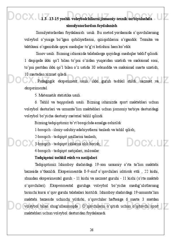 261.3   13-15 yoshli  voleybolchilarni jismoniy-texnik tarbiyalashda
simulyatorlardan foydalanish
  Simulyatorlardan foydalanish   usuli. Bu metod yordamida o’quvchilarning
voleybol   o’yiniga   bo’lgan   qobiliyatlarini,   qiziqishlarini   o’rgandik.   Texnika   va
taktikani o’rganishda qaysi mashqlar to’g’ri kelishini ham ko’rdik.
  Sinov usuli. Bizning ishimizda talabalarga quyidagi mashqlar taklif qilindi:
1   daqiqada   ikki   qo’l   bilan   to’pni   o’zidan   yuqoridan   uzatish   va   maksimal   soni,
to’pni  pastdan ikki qo’l  bilan o’z ustida 30 sekundda va maksimal  marta uzatish;
10 martadan xizmat qiladi.
  Pedagogik   eksperiment   usuli:   ikki   guruh   tashkil   etildi:   nazorat   va
eksperimental.
5. Matematik statistika usuli.
6.   Tahlil   va   taqqoslash   usuli.   Bizning   ishimizda   sport   maktablari   uchun
voleybol  dasturlari  va umumta’lim  maktablari  uchun jismoniy tarbiya dasturidagi
voleybol bo’yicha dasturiy material tahlil qilindi.
Bizning tadqiqotimiz to’rt bosqichda amalga oshirildi:
1-bosqich - ilmiy-uslubiy adabiyotlarni tanlash va tahlil qilish;
2-bosqich - tadqiqot usullarini tanlash;
3-bosqich - tadqiqot ishlarini olib borish;
4-bosqich - tadqiqot natijalari, xulosalar.
Tadqiqotni tashkil etish va natijalari
Tadqiqotimiz   Ishimboy   shahridagi   19-son   umumiy   o’rta   ta’lim   maktabi
bazasida   o’tkazildi.   Eksperimentda   8-9-sinf   o’quvchilari   ishtirok   etdi   ,   22   kishi,
shundan eksperimental guruh - 11 kishi va nazorat guruhi - 11 kishi (o’rta maktab
o’quvchilari).   Eksperimental   guruhga   voleybol   bo’yicha   mashg’ulotlarning
birinchi kursi o’quv guruhi talabalari kiritildi. Ishimboy shahridagi 19-umumta’lim
maktabi   bazasida   uchinchi   yildirki,   o’quvchilar   haftasiga   6   marta   3   soatdan
voleybol   bilan   shug’ullanmoqda   .   O’quvchilarni   o’qitish   uchun   o’qituvchi   sport
maktablari uchun voleybol dasturidan foydalanadi. 