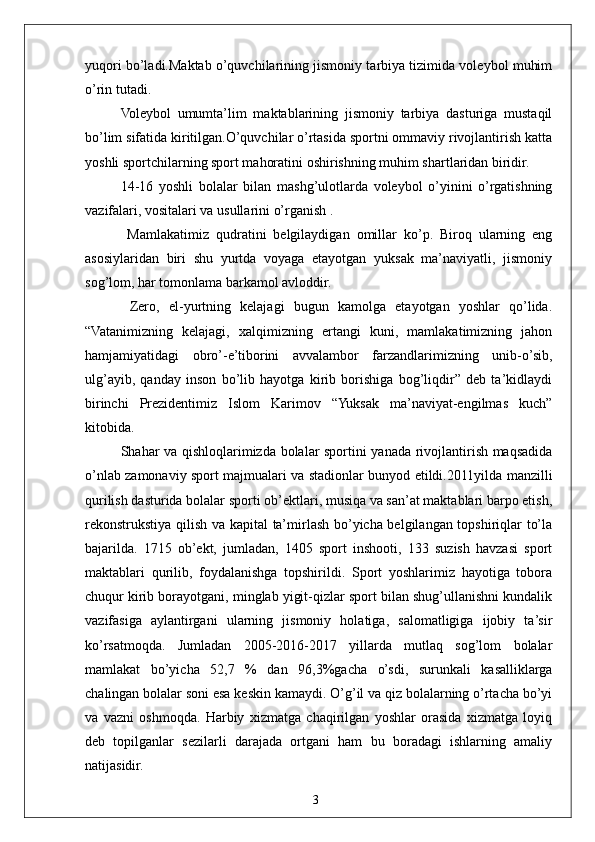 3yuqori bo’ladi.Maktab o’quvchilarining jismoniy tarbiya tizimida voleybol muhim
o’rin tutadi. 
Voleybol   umumta’lim   maktablarining   jismoniy   tarbiya   dasturiga   mustaqil
bo’lim sifatida kiritilgan.O’quvchilar o’rtasida sportni ommaviy rivojlantirish katta
yoshli sportchilarning sport mahoratini oshirishning muhim shartlaridan biridir.
14-16   yoshli   bolalar   bilan   mashg’ulotlarda   voleybol   o’yinini   o’rgatishning
vazifalari, vositalari va usullarini o’rganish .
  Mamlakatimiz   qudratini   belgilaydigan   omillar   ko’p.   Biroq   ularning   eng
asosiylaridan   biri   shu   yurtda   voyaga   etayotgan   yuksak   ma’naviyatli,   jismoniy
sog’lom, har tomonlama barkamol avloddir.
  Zero,   el-yurtning   kelajagi   bugun   kamolga   etayotgan   yoshlar   qo’lida.
“Vatanimizning   kelajagi,   xalqimizning   ertangi   kuni,   mamlakatimizning   jahon
hamjamiyatidagi   obro’-e’tiborini   avvalambor   farzandlarimizning   unib-o’sib,
ulg’ayib,   qanday   inson   bo’lib   hayotga   kirib   borishiga   bog’liqdir”   deb   ta’kidlaydi
birinchi   Prezidentimiz   Islom   Karimov   “Yuksak   ma’naviyat-engilmas   kuch”
kitobida.
Shahar va qishloqlarimizda bolalar sportini yanada rivojlantirish maqsadida
o’nlab zamonaviy sport majmualari va stadionlar bunyod etildi.2011yilda manzilli
qurilish dasturida bolalar sporti ob’ektlari, musiqa va san’at maktablari barpo etish,
rekonstrukstiya qilish va kapital  ta’mirlash bo’yicha belgilangan topshiriqlar to’la
bajarilda.   1715   ob’ekt,   jumladan,   1405   sport   inshooti,   133   suzish   havzasi   sport
maktablari   qurilib,   foydalanishga   topshirildi.   Sport   yoshlarimiz   hayotiga   tobora
chuqur kirib borayotgani, minglab yigit-qizlar sport bilan shug’ullanishni kundalik
vazifasiga   aylantirgani   ularning   jismoniy   holatiga,   salomatligiga   ijobiy   ta’sir
ko’rsatmoqda.   Jumladan   2005-2016-2017   yillarda   mutlaq   sog’lom   bolalar
mamlakat   bo’yicha   52,7   %   dan   96,3%gacha   o’sdi,   surunkali   kasalliklarga
chalingan bolalar soni esa keskin kamaydi. O’g’il va qiz bolalarning o’rtacha bo’yi
va   vazni   oshmoqda.   Harbiy   xizmatga   chaqirilgan   yoshlar   orasida   xizmatga   loyiq
deb   topilganlar   sezilarli   darajada   ortgani   ham   bu   boradagi   ishlarning   amaliy
natijasidir. 