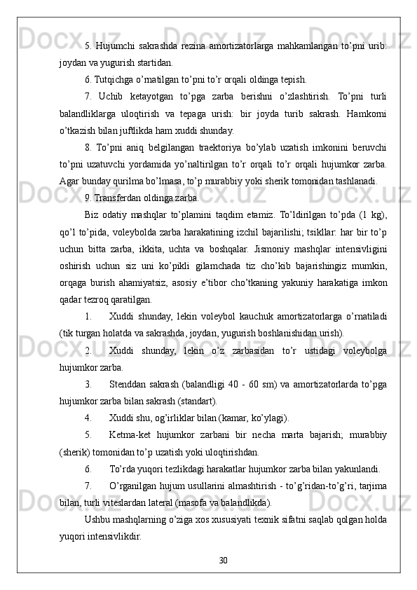 305.   Hujumchi   sakrashda   rezina   amortizatorlarga   mahkamlangan   to’pni   urib:
joydan va yugurish startidan.
6. Tutqichga o’rnatilgan to’pni to’r orqali oldinga tepish.
7.   Uchib   ketayotgan   to’pga   zarba   berishni   o’zlashtirish.   To’pni   turli
balandliklarga   uloqtirish   va   tepaga   urish:   bir   joyda   turib   sakrash.   Hamkorni
o’tkazish bilan juftlikda ham xuddi shunday.
8.   To’pni   aniq   belgilangan   traektoriya   bo’ylab   uzatish   imkonini   beruvchi
to’pni   uzatuvchi   yordamida   yo’naltirilgan   to’r   orqali   to’r   orqali   hujumkor   zarba.
Agar bunday qurilma bo’lmasa, to’p murabbiy yoki sherik tomonidan tashlanadi.
9. Transferdan oldinga zarba.
Biz   odatiy   mashqlar   to’plamini   taqdim   etamiz.   To’ldirilgan   to’pda   (1   kg),
qo’l   to’pida,  voleybolda  zarba  harakatining izchil  bajarilishi;  tsikllar:   har  bir  to’p
uchun   bitta   zarba,   ikkita,   uchta   va   boshqalar.   Jismoniy   mashqlar   intensivligini
oshirish   uchun   siz   uni   ko’pikli   gilamchada   tiz   cho’kib   bajarishingiz   mumkin,
orqaga   burish   ahamiyatsiz,   asosiy   e’tibor   cho’tkaning   yakuniy   harakatiga   imkon
qadar tezroq qaratilgan.
1. Xuddi   shunday,   lekin   voleybol   kauchuk   amortizatorlarga   o’rnatiladi
(tik turgan holatda va sakrashda, joydan, yugurish boshlanishidan urish).
2. Xuddi   shunday,   lekin   o’z   zarbasidan   to’r   ustidagi   voleybolga
hujumkor zarba.
3. Stenddan   sakrash   (balandligi   40   -   60   sm)   va   amortizatorlarda   to’pga
hujumkor zarba bilan sakrash (standart).
4. Xuddi shu, og’irliklar bilan (kamar, ko’ylagi).
5. Ketma-ket   hujumkor   zarbani   bir   necha   marta   bajarish;   murabbiy
(sherik) tomonidan to’p uzatish yoki uloqtirishdan.
6. To’rda yuqori tezlikdagi harakatlar hujumkor zarba bilan yakunlandi.
7. O’rganilgan hujum usullarini almashtirish - to’g’ridan-to’g’ri, tarjima
bilan, turli viteslardan lateral (masofa va balandlikda).
Ushbu mashqlarning o’ziga xos xususiyati texnik sifatni saqlab qolgan holda
yuqori intensivlikdir. 
