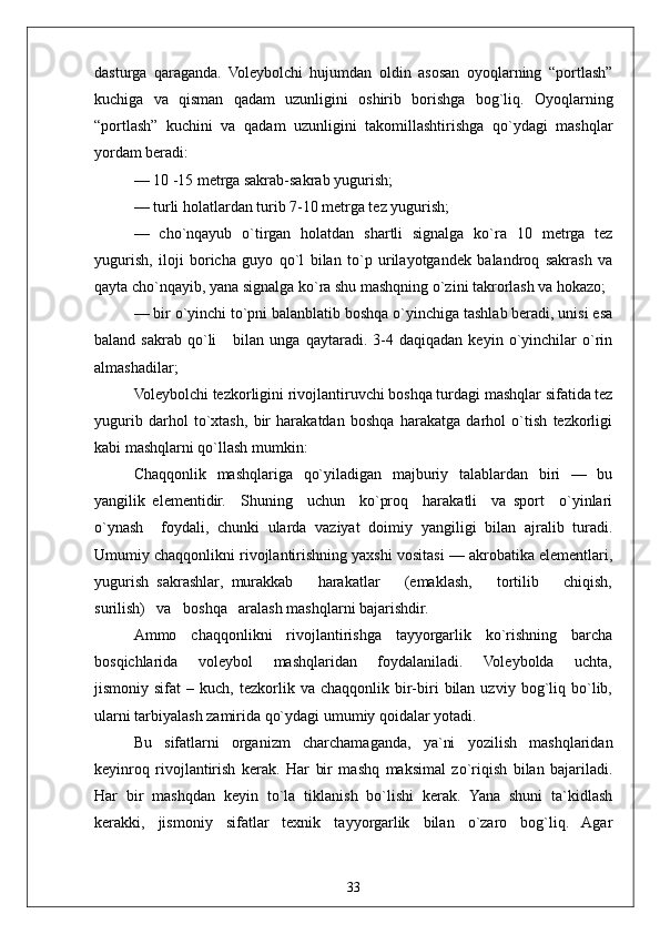 33dasturga   qaraganda.   Voleybolchi   hujumdan   oldin   asosan   oyoqlarning   “portlash”
kuchiga   va   qisman   qadam   uzunligini   oshirib   borishga   bog`liq.   Oyoqlarning
“portlash”   kuchini   va   qadam   uzunligini   takomillashtirishga   qo`ydagi   mashqlar
yordam beradi:
— 10 -15 metrga sakrab-sakrab yugurish;
— turli holatlardan turib 7-10 metrga tez yugurish;
—   cho`nqayub   o`tirgan   holatdan   shartli   signalga   ko`ra   10   metrga   tez
yugurish,   iloji   boricha   guyo   qo`l   bilan   to`p   urilayotgandek   balandroq   sakrash   va
qayta cho`nqayib, yana signalga ko`ra shu mashqning o`zini takrorlash va hokazo;
— bir o`yinchi to`pni balanblatib boshqa o`yinchiga tashlab beradi, unisi esa
baland   sakrab  qo`li       bilan   unga   qaytaradi.   3-4  daqiqadan   keyin   o`yinchilar   o`rin
almashadilar;
Voleybolchi tezkorligini rivojlantiruvchi boshqa turdagi mashqlar sifatida tez
yugurib   darhol   to`xtash,   bir   harakatdan   boshqa   harakatga   darhol   o`tish   tezkorligi
kabi mashqlarni qo`llash mumkin:
Chaqqonlik   mashqlariga   qo`yiladigan   majburiy   talablardan   biri   —   bu
yangilik   elementidir.     Shuning     uchun     ko`proq     harakatli     va   sport     o`yinlari
o`ynash     foydali,   chunki   ularda   vaziyat   doimiy   yangiligi   bilan   ajralib   turadi.
Umumiy chaqqonlikni rivojlantirishning yaxshi vositasi — akrobatika elementlari,
yugurish   sakrashlar,   murakkab       harakatlar       (emaklash,       tortilib       chiqish,
surilish)   va   boshqa   aralash mashqlarni bajarishdir. 
Ammo   chaqqonlikni   rivojlantirishga   tayyorgarlik   ko`rishning   barcha
bosqichlarida       voleybol       mashqlaridan       foydalaniladi.       Voleybolda       uchta,
jismoniy  sifat   –   kuch,  tezkorlik  va   chaqqonlik   bir-biri   bilan  uzviy   bog`liq   bo`lib,
ularni tarbiyalash zamirida qo`ydagi umumiy qoidalar yotadi. 
Bu   sifatlarni   organizm   charchamaganda,   ya`ni   yozilish   mashqlaridan
keyinroq   rivojlantirish   kerak.   Har   bir   mashq   maksimal   zo`riqish   bilan   bajariladi.
Har   bir   mashqdan   keyin   to`la   tiklanish   bo`lishi   kerak.   Yana   shuni   ta`kidlash
kerakki,   jismoniy   sifatlar   texnik   tayyorgarlik   bilan   o`zaro   bog`liq.   Agar 