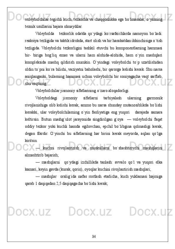 34voleybolchilar tegishli kuch, tezkorlik va chaqqonlikka ega bo`lmasalar, o`yinning
texnik usullarini bajara olmaydilar.
Voleybolda       tezkorlik   odatda   qo`ydagi   ko`rsatkichlarda   namoyon   bo`ladi:
reaksiya tezligida va taktik idrokda, start olish va bir harakatdan ikkinchisiga o`tish
tezligida.   Voleybolchi   tezkorligini   tashkil   etuvchi   bu   komponentlarning   hammasi
bir-   biriga   bog`liq   emas   va   ularni   ham   alohida-alohida,   ham   o`yin   mashqlari
kompleksida   mashq   qildirish   mumkin.   O`yindagi   voleybolchi   to`p   uzatilishidan
oldin to`pni ko`ra bilishi, vaziyatni baholashi, bir qarorga kelishi kerak. Shu narsa
aniqlanganki, bularning hammasi uchun voleybolchi bir soniyagacha vaqt sarflab,
shu vaqtning
Voleybolchilar jismoniy sifatlarining o`zaro aloqadorligi.
Voleyboldagi   jismoniy   sifatlarni   tarbiyalash   ularning   garmonik
rivojlanishiga olib kelishi kerak, ammo bu narsa shunday mutanosiblikda bo`lishi
kerakki,   ular   voleybolchilarning   o`yin   faoliyatiga   eng   yuqori       darajada   samara
keltirsin.   Butun   mashg`ulot   jarayonida   singdirilgan   g`oya     —   voleybolchi   faqat
oddiy   tezkor   yoki   kuchli   hamda   egiluvchan,   epchil   bo`libgina   qolmasligi   kerak,
degan   fikrdir.   O`yinchi   bu   sifatlarning   har   birini   kerak   meyorda,   aqlan   qo`lga
kiritsin.
—   kuchni   rivojlantirish   va   muskullarni   bo`shashtirivchi   mashqlarini
almashtirib bajarish;
—   mashqlarni     qo`ydagi   izchillikda   tanlash:   avvalo   qo`l   va   yuqori   elka
kamari, keyin gavda (kurak, qorin), oyoqlar kuchini rivojlantirish mashqlari;
—   mashqlar     oralig`ida   nafas   rostlash   etarlicha,   kuch   yuklamasi   hajmiga
qarab 1 daqiqadan 2,5 daqiqagacha bo`lishi kerak; 