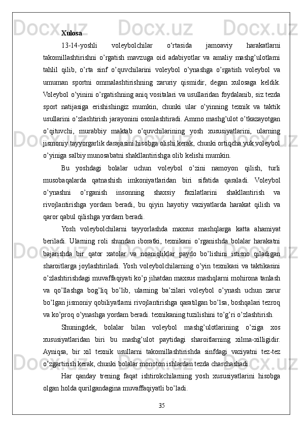 35Xulosa
13-14-yoshli   voleybolchilar   o‘rtasida   jamoaviy   harakatlarni
takomillashtirishni   o’rgatish   mavzuga   oid   adabiyotlar   va   amaliy   mashg’ulotlarni
tahlil   qilib,   o’rta   sinf   o’quvchilarini   voleybol   o’ynashga   o’rgatish   voleybol   va
umuman   sportni   ommalashtirishning   zaruriy   qismidir,   degan   xulosaga   keldik.
Voleybol o’yinini o’rgatishning aniq vositalari va usullaridan foydalanib, siz tezda
sport   natijasiga   erishishingiz   mumkin,   chunki   ular   o’yinning   texnik   va   taktik
usullarini o’zlashtirish jarayonini osonlashtiradi. Ammo mashg’ulot o’tkazayotgan
o’qituvchi,   murabbiy   maktab   o’quvchilarining   yosh   xususiyatlarini,   ularning
jismoniy tayyorgarlik darajasini hisobga olishi kerak, chunki ortiqcha yuk voleybol
o’yiniga salbiy munosabatni shakllantirishga olib kelishi mumkin.
Bu   yoshdagi   bolalar   uchun   voleybol   o’zini   namoyon   qilish,   turli
musobaqalarda   qatnashish   imkoniyatlaridan   biri   sifatida   qaraladi.   Voleybol
o’ynashni   o’rganish   insonning   shaxsiy   fazilatlarini   shakllantirish   va
rivojlantirishga   yordam   beradi,   bu   qiyin   hayotiy   vaziyatlarda   harakat   qilish   va
qaror qabul qilishga yordam beradi.
Yosh   voleybolchilarni   tayyorlashda   maxsus   mashqlarga   katta   ahamiyat
beriladi.   Ularning   roli   shundan   iboratki,   texnikani   o’rganishda   bolalar   harakatni
bajarishda   bir   qator   xatolar   va   noaniqliklar   paydo   bo’lishini   istisno   qiladigan
sharoitlarga   joylashtiriladi.  Yosh   voleybolchilarning   o’yin   texnikasi   va   taktikasini
o’zlashtirishdagi muvaffaqiyati ko’p jihatdan maxsus mashqlarni mohirona tanlash
va   qo’llashga   bog’liq   bo’lib,   ularning   ba’zilari   voleybol   o’ynash   uchun   zarur
bo’lgan jismoniy qobiliyatlarni rivojlantirishga qaratilgan bo’lsa, boshqalari tezroq
va ko’proq o’ynashga yordam beradi. texnikaning tuzilishini to’g’ri o’zlashtirish.
Shuningdek,   bolalar   bilan   voleybol   mashg’ulotlarining   o’ziga   xos
xususiyatlaridan   biri   bu   mashg’ulot   paytidagi   sharoitlarning   xilma-xilligidir.
Ayniqsa,   bir   xil   texnik   usullarni   takomillashtirishda   sinfdagi   vaziyatni   tez-tez
o’zgartirish kerak, chunki bolalar monoton ishlardan tezda charchashadi.
Har   qanday   trening   faqat   ishtirokchilarning   yosh   xususiyatlarini   hisobga
olgan holda qurilgandagina muvaffaqiyatli bo’ladi. 