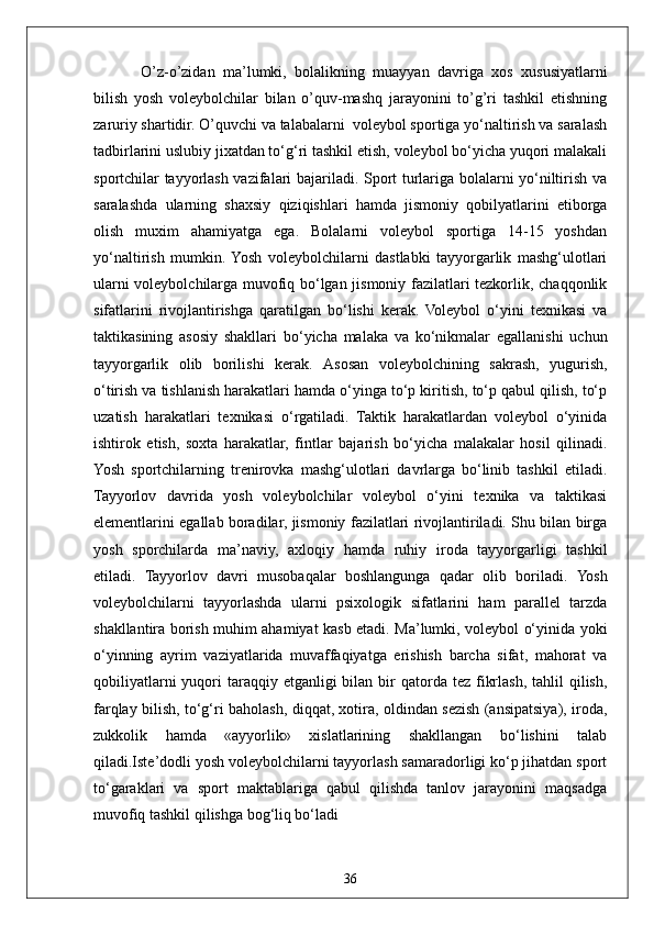 36  O’z-o’zidan   ma’lumki,   bolalikning   muayyan   davriga   xos   xususiyatlarni
bilish   yosh   voleybolchilar   bilan   o’quv-mashq   jarayonini   to’g’ri   tashkil   etishning
zaruriy shartidir. O’quvchi va talabalarni  voleybol sportiga yo‘naltirish va saralash
tadbirlarini uslubiy jixatdan to‘g‘ri tashkil etish, voleybol bo‘yicha yuqori malakali
sportchilar tayyorlash vazifalari bajariladi. Sport turlariga bolalarni yo‘niltirish va
saralashda   ularning   shaxsiy   qiziqishlari   hamda   jismoniy   qobilyatlarini   etiborga
olish   muxim   ahamiyatga   ega.   Bolalarni   voleybol   sportiga   14-15   yoshdan
yo‘naltirish   mumkin.  Yosh   voleybolchilarni   dastlabki   tayyorgarlik   mashg‘ulotlari
ularni voleybolchilarga muvofiq bo‘lgan jismoniy fazilatlari tezkorlik, chaqqonlik
sifatlarini   rivojlantirishga   qaratilgan   bo‘lishi   kerak.   Voleybol   o‘yini   texnikasi   va
taktikasining   asosiy   shakllari   bo‘yicha   malaka   va   ko‘nikmalar   egallanishi   uchun
tayyorgarlik   olib   borilishi   kerak.   Asosan   voleybolchining   sakrash,   yugurish,
o‘tirish va tishlanish harakatlari hamda o‘yinga to‘p kiritish, to‘p qabul qilish, to‘p
uzatish   harakatlari   texnikasi   o‘rgatiladi.   Taktik   harakatlardan   voleybol   o‘yinida
ishtirok   etish,   soxta   harakatlar,   fintlar   bajarish   bo‘yicha   malakalar   hosil   qilinadi.
Yosh   sportchilarning   trenirovka   mashg‘ulotlari   davrlarga   bo‘linib   tashkil   etiladi.
Tayyorlov   davrida   yosh   voleybolchilar   voleybol   o‘yini   texnika   va   taktikasi
elementlarini egallab boradilar, jismoniy fazilatlari rivojlantiriladi. Shu bilan birga
yosh   sporchilarda   ma’naviy,   axloqiy   hamda   ruhiy   iroda   tayyorgarligi   tashkil
etiladi.   Tayyorlov   davri   musobaqalar   boshlangunga   qadar   olib   boriladi.   Yosh
voleybolchilarni   tayyorlashda   ularni   psixologik   sifatlarini   ham   parallel   tarzda
shakllantira borish muhim ahamiyat kasb etadi. Ma’lumki, voleybol o‘yinida yoki
o‘yinning   ayrim   vaziyatlarida   muvaffaqiyatga   erishish   barcha   sifat,   mahorat   va
qobiliyatlarni   yuqori   taraqqiy  etganligi  bilan  bir   qatorda tez  fikrlash,  tahlil   qilish,
farqlay bilish, to‘g‘ri baholash, diqqat, xotira, oldindan sezish (ansipatsiya), iroda,
zukkolik   hamda   «ayyorlik»   xislatlarining   shakllangan   bo‘lishini   talab
qiladi.Iste’dodli yosh voleybolchilarni tayyorlash samaradorligi ko‘p jihatdan sport
to‘garaklari   va   sport   maktablariga   qabul   qilishda   tanlov   jarayonini   maqsadga
muvofiq tashkil qilishga bog‘liq bo‘ladi 