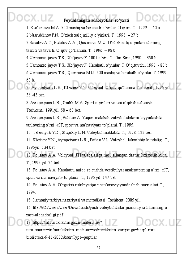 37Foydalanilgan adabiyotlar  rо‘yxati
1. Kurbanova M.A. 500 mashq va harakatli о‘yinlar. II qism. T.: 1999. – 60 b. 
2.Nasriddinov F.N. О‘zbek xalq milliy о‘yinlari. T.: 1993. – 27 b. 
3.Rasulev A.T., Pulatov A.A., Qosimova M.U. О‘zbek xalq о‘yinlari ularning 
tasnifi va tavsifi. О‘quv qо‘llanma. T.: 1996. – 98 b. 
4.Usmonxо‘jayev T.S., Xо‘jayev F. 1001 о‘yin. T.: Ibn-Sino, 1990. – 350 b. 
5.Usmonxо‘jayev T.S., Xо‘jayev F. Harakatli о‘yinlar. T. О‘qituvchi, 1992. - 80 b.
6.Usmonxо‘jayev T.S., Qosimova M.U. 500 mashq va harakatli о‘yinlar. T. 1999. -
60 b. 
7.  Ayrapetyans L.R., Kleshev Y.N. Voleybol. О‘quv qо‘llanma.Toshkent., 1995 yil.
36 -43 bet.
8. Ayrapetyans L.R., Godik M.A. Sport о‘yinlari va uni о‘qitish uslubiyti. 
Toshkent., 1991yil. 58 – 62 bet.
9. Ayrapetyans L.R., Pulatov A. Yuqori malakali voleybolchilarni tayyorlashda 
tanlovning о‘rni. «JT, sport va ma’naviyat» tо‘plami. T., 1995. 
10.  Jeleznyak Y.D., Slupskiy L.N. Voleybol maktabda.T., 1998. 123 bet.
11. Kleshev Y.N., Ayrapetyans L.R., Patkin V.L. Voleybol. Murabbiy kundaligi. T., 
1995yil. 134 bet.
12. Pо‘latov A.A. Voleybol. JTI talabalariga mо‘ljallangan dastur. Ixtisoslik kursi. 
T., 1993 yil. 76 bet.
13. Pо‘latov A.A. Harakatni aniq ijro etishda vestibulyar analizatorning о‘rni. «JT, 
sport va ma’naviyat» tо‘plami. T., 1995 yil. 147 bet.
14. Pо‘latov A.A. О‘rgatish uslubiyatiga noan’anaviy yondoshish masalalari T., 
1994.
15. Jismoniy tarbiya nazariyasi va metodikasi. Toshkent. 2005 yil.
16.   file:///C:/Users/User/Downloads/yosh-voleybolchilar-jismoniy-sifatlarining-o-
zaro-aloqadorligi.pdf
17.   https://infourok.ru/magazin-materialov?
utm_source=infourok&utm_medium=redirect&utm_campaign=bespl-mat-
biblioteka-9-11-2022&sortType=popular 