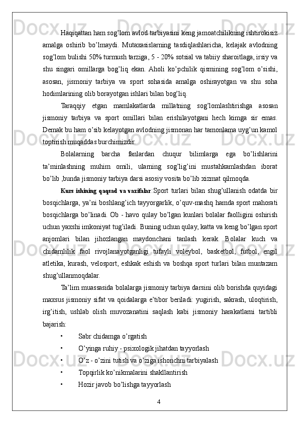 4Haqiqattan ham sog’lom avlod tarbiyasini keng jamoatchilikning ishtirokisiz
amalga   oshirib   bo’lmaydi.   Mutaxasislarning   tasdiqlashlaricha,   kelajak   avlodning
sog’lom bulishi 50% turmush tarziga, 5 - 20% sotsial va tabiiy sharoitlaga, irsiy va
shu   singari   omillarga   bog’liq   ekan.  Aholi   ko’pchilik   qismining   sog’lom   o’sishi,
asosan,   jismoniy   tarbiya   va   sport   sohasida   amalga   oshirayotgan   va   shu   soha
hodimlarining olib borayotgan ishlari bilan bog’liq.
Taraqqiy   etgan   mamlakatlarda   millatning   sog’lomlashtirishga   asosan
jismoniy   tarbiya   va   sport   omillari   bilan   erishilayotgani   hech   kimga   sir   emas.
Demak bu ham o’sib kelayotgan avlodning jismonan har tamonlama uyg’un kamol
toptirish muqaddas burchimizdir.
Bolalarning   barcha   fanlardan   chuqur   bilimlarga   ega   bo’lishlarini
ta’minlashning   muhim   omili,   ularning   sog’lig’ini   mustahkamlashdan   iborat
bo’lib ,bunda jismoniy tarbiya darsi asosiy vosita bo’lib xizmat qilmoqda.
Kurs   ishining   qaqsad   va   vazifalar :Sport   turlari   bilan   shug’ullanish   odatda   bir
bosqichlarga, ya’ni boshlang’ich tayyorgarlik, o’quv-mashq hamda sport mahorati
bosqichlarga bo’linadi. Ob - havo qulay bo’lgan kunlari bolalar faolligini oshirish
uchun yaxshi imkoniyat tug’iladi. Buning uchun qulay, katta va keng bo’lgan sport
anjomlari   bilan   jihozlangan   maydonchani   tanlash   kerak.   Bolalar   kuch   va
chidamlilik   faol   rivojlanayotganligi   tufayli   voleybol,   basketbol,   futbol,   engil
atletika,   kurash,   velosport,   eshkak   eshish   va   boshqa   sport   turlari   bilan   muntazam
shug’ullanmoqdalar.
Ta’lim muassasida bolalarga jismoniy tarbiya darsini olib borishda quyidagi
maxsus  jismoniy  sifat   va qoidalarga  e’tibor  beriladi:  yugirish,  sakrash,  uloqtirish,
irg’itish,   ushlab   olish   muvozanatini   saqlash   kabi   jismoniy   harakatlarni   tartibli
bajarish:
• Sabr chidamga o’rgatish
• O’yinga ruhiy - psixologik jihatdan tayyorlash
• O’z - o’zini tutish va o’ziga ishonchni tarbiyalash
• Topqirlik ko’nikmalarini shakllantirish
• Hozir javob bo’lishga tayyorlash 