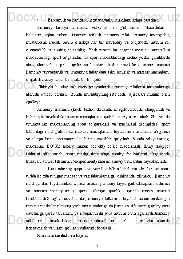 5• Bardamlik va hamdardlik xususiyatini shakllantirishga qaratiladi.
Jismoniy   tarbiya   darslarida   voleybol   mashg’ulotlarini   o’tkazishdan   –
bolalarni,   aqlan,   ruhan,   jismonan   tetiklik,   jismoniy   sifat,   jismoniy   tayorgarlik,
mustahkam,   irodali   bo’lib   o’sishga   har   bir   murabbiy   va   o’qituvchi   muhim   rol
o’ynaydi.Kurs   ishning   dolzarbligi.  Yosh   sportchilar   deganda   avvalo   umumta’lim
maktablardagi   sport   to’garaklari   va   sport   maktablardagi   kichik   yoshli   guruhlarda
shug’ullanuvchi   o’g’il   -   qizlar   va   bolalarni   tushunamiz.Ularda   asosan   maxsus
jismoniy tayyorgarlik va jismoniy sifatlar darajasini oshirish va maxsus mashqlarni
o’rgatish asosiy dolzarb masala bo’lib qoldi.
  Tabiiyki   bunday   tarbiyaviy   jarayonlarda   jismoniy   sifatlarni   tarbiyalashga
alohida   e’tibor   beriladi.   Bunda   murabbiyning   iste’dodi,   tajribalari   muhim   o’rin
egallaydi.
Jismoniy   sifatlarni   (kuch,   tezlik,   chidamlilik,   egiluvchanlik,   chaqqonlik   va
hokazo) tarbiyalashda maxsus mashqlarni o’rgatish asosiy o’rin tutadi. Shu yo’lda
umumta’lim   maktablarning   sport   to’garaklari   va   majmuani   (kompleks)   sport
tablardagi   mashg’ulotlarda   maxsus   mashqlardan   foydalanish   usullarini   o’rganish
va   ularga   ba’zi   tavsiyanomalar   berish   vazifalar   qo’yiladi.   Bunda   viloyatlardagi
maktablar,   BO’SM   asosiy   makon   (ob’ekt)   bo’lib   hisoblanadi.   Ilmiy   tadqiqot
ishlarini   olib   borish,   sport   mashg’ulotlaridagi   amaliy   faoliyatlarni   o’rganishda
kuzatish, suhbat tekshirish (eksperiment) kabi an’anaviy usullardan foydalaniladi. 
            Kurs   ishining   qaqsad   va   vazifalar.E’tirof   etish   zarurki,   har   bir   sport
turida ko’zda tutilgan maqsad va vazifalarni amalga   oshirishda   xilma-xil   jismoniy
mashqlardan   foydalaniladi.Ularda   asosan   jismoniy   tayyorgarlikdarajasini   oshirish
va   maxsus   mashqlarni   (   sport   turlariga   qarab)   o’rgatish   asosiy   maqsad
hisoblanadi.Shug’ullanuvchilarda jismoniy sifatlarni tarbiyalash uchun beriladigan
maxsus mashqlar ularning yosh xususiyatlariga va jismoniy sifatlarning qulay yosh
davrlariga  qarab tanlanishi  va  rivojlantirishi   juda muhim  o’rin egallaydi.Jismoniy
sifatlarni   tarbiyalashdagi   amaliy   mohiyatlarini   tajriba   –   sinovlar   asosida
kengaytirish va ularni qo’llash yullarini ifodalash . 
Kurs ishi tuzilishi va hajmi. 