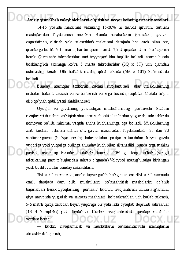 7 Asosiy qism:Yosh voleybolchilarni o’qitish va tayyorlashning nazariy asoslari
14-15   yoshda   maksimal   vaznning   15-20%   ni   tashkil   qiluvchi   tortilish
mashqlaridan     foydalanish     mumkin.     Bunda     harakatlarni     (masalan,     gavdani
engashtirish,  o’tirish  yoki  sakrashlar)  maksimal  darajada  bor  kuch  bilan  tez,
qismlarga bo’lib 5-10 marta, har bir qism orasida 2,5 daqiqadan dam olib bajarish
kerak.   Qismlarda   takrorlashlar   soni   tayyorgarlikka   bog’liq   bo’ladi,   ammo   bunda
boshlang’ich   sxemaga   ko’ra   5   marta   takrorlashlar   (3Q   x   5T)   uch   qismdan
oshmasligi   kerak.   Olti   haftalik   mashq   qilish   siklida   (5M   x   10T)   ko’rinishida
bo’ladi.
Bunday   mashqlar   tezkorlik   kuchni   rivojlantiradi,   ular   muskullarning
nisbatan   baland   sakrash   va   zarba   berish   va   erga   tushish,   raqibdan   blokda   to’pni
olib qo’yish qobiliyatni shakllantiradi.
Oyoqlar   va   gavdaning   yoziladigan   muskullarining   “portlovchi’   kuchini
rivojlantirish uchun zo’riqish shart emas, chunki ular birdan yugurish, sakrashlarda
nomoyon   bo’lib,   minimal   vaqtda   ancha   kuchlanishga   ega   bo’ladi.   Muskullarning
zarb   kuchini   oshirish   uchun   o’z   gavda   massasidan   foydalaniladi:   50   dan   70
santimetrgacha   (bo’yga   qarab)   balandlikdan   pastga   sakrashdan   keyin   gavda
yuqoriga yoki yuqoriga oldinga shunday kuch bilan siltanadiki, bunda erga tushish
paytida   oyoqning   tizzadan   bukilishi   kamida   90%   ga   teng   bo’ladi   (yengil
atletikaning   past   to’siqlaridan   sakrab   o’tganda).Voleybol   mashg’ulotiga   kirishgan
yosh boshlovchilar bunday sakrashlarni
2M   x   5T   sxemasida,   ancha   tayyorgarlik   ko’rganlar   esa   4M   x   8T   sxemada
etarli   darajada   dam   olib,   muskullarni   bo’shashtirish   mashqlarini   qo’shib
bajarishlari   kerak.Oyoqlarning   “portlash”   kuchini   rivojlantirish   uchun   arg’amchi,
qiya narvonda yugurish va sakrash mashqlari, ko’psakrashlar, uch hatlab sakrash,
5-6 metrli qisqa zarbdan keyin yuqoriga bir yoki ikki oyoqlab depsinib sakrashlar
(13-14   kompleks)   juda   foydalidir.   Kuchni   rivojlantirishda   quydagi   mashqlar
yordam beradi.
—   kuchni   rivojlantirish   va   muskullarni   bo’shashtirivchi   mashqlarini
almashtirib bajarish; 