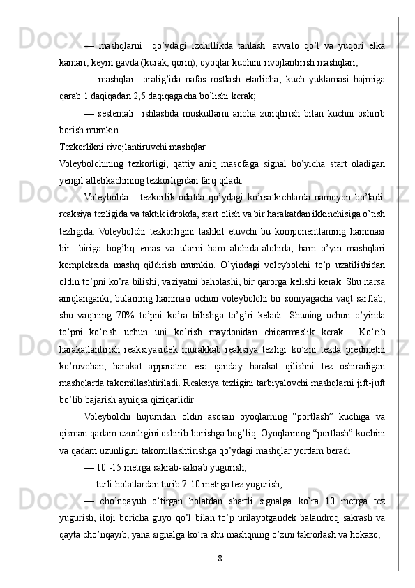 8—   mashqlarni     qo’ydagi   izchillikda   tanlash:   avvalo   qo’l   va   yuqori   elka
kamari, keyin gavda (kurak, qorin), oyoqlar kuchini rivojlantirish mashqlari;
—   mashqlar     oralig’ida   nafas   rostlash   etarlicha,   kuch   yuklamasi   hajmiga
qarab 1 daqiqadan 2,5 daqiqagacha bo’lishi kerak;
—   sestemali     ishlashda   muskullarni   ancha   zuriqtirish   bilan   kuchni   oshirib
borish mumkin.
Tezkorlikni rivojlantiruvchi mashqlar.
Voleybolchining   tezkorligi,   qattiy   aniq   masofaga   signal   bo’yicha   start   oladigan
yengil atletikachining tezkorligidan farq qiladi. 
Voleybolda       tezkorlik   odatda   qo’ydagi   ko’rsatkichlarda   namoyon   bo’ladi:
reaksiya tezligida va taktik idrokda, start olish va bir harakatdan ikkinchisiga o’tish
tezligida.   Voleybolchi   tezkorligini   tashkil   etuvchi   bu   komponentlarning   hammasi
bir-   biriga   bog’liq   emas   va   ularni   ham   alohida-alohida,   ham   o’yin   mashqlari
kompleksida   mashq   qildirish   mumkin.   O’yindagi   voleybolchi   to’p   uzatilishidan
oldin to’pni ko’ra bilishi, vaziyatni baholashi, bir qarorga kelishi kerak. Shu narsa
aniqlanganki, bularning hammasi uchun voleybolchi bir soniyagacha vaqt sarflab,
shu   vaqtning   70%   to’pni   ko’ra   bilishga   to’g’ri   keladi.   Shuning   uchun   o’yinda
to’pni   ko’rish   uchun   uni   ko’rish   maydonidan   chiqarmaslik   kerak.     Ko’rib
harakatlantirish   reaksiyasidek   murakkab   reaksiya   tezligi   ko’zni   tezda   predmetni
ko’ruvchan,   harakat   apparatini   esa   qanday   harakat   qilishni   tez   oshiradigan
mashqlarda takomillashtiriladi. Reaksiya tezligini tarbiyalovchi mashqlarni jift-juft
bo’lib bajarish ayniqsa qiziqarlidir:
Voleybolchi   hujumdan   oldin   asosan   oyoqlarning   “portlash”   kuchiga   va
qisman qadam uzunligini oshirib borishga bog’liq. Oyoqlarning “portlash” kuchini
va qadam uzunligini takomillashtirishga qo’ydagi mashqlar yordam beradi:
— 10 -15 metrga sakrab-sakrab yugurish;
— turli holatlardan turib 7-10 metrga tez yugurish;
—   cho’nqayub   o’tirgan   holatdan   shartli   signalga   ko’ra   10   metrga   tez
yugurish,   iloji   boricha   guyo   qo’l   bilan   to’p   urilayotgandek   balandroq   sakrash   va
qayta cho’nqayib, yana signalga ko’ra shu mashqning o’zini takrorlash va hokazo; 