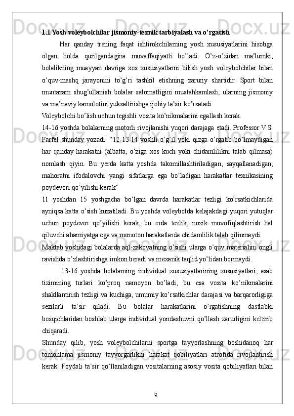 91.1 Yosh voleybolchilar jismoniy-texnik tarbiyalash va o’rgatish
Har   qanday   trening   faqat   ishtirokchilarning   yosh   xususiyatlarini   hisobga
olgan   holda   qurilgandagina   muvaffaqiyatli   bo’ladi.   O’z-o’zidan   ma’lumki,
bolalikning   muayyan   davriga   xos   xususiyatlarni   bilish   yosh   voleybolchilar   bilan
o’quv-mashq   jarayonini   to’g’ri   tashkil   etishning   zaruriy   shartidir.   Sport   bilan
muntazam   shug’ullanish   bolalar   salomatligini   mustahkamlash,   ularning   jismoniy
va ma’naviy kamolotini yuksaltirishga ijobiy ta’sir ko’rsatadi.
Voleybolchi bo’lish uchun tegishli vosita ko’nikmalarini egallash kerak.
14-16 yoshda bolalarning motorli rivojlanishi yuqori darajaga etadi. Professor V.S.
Farfel   shunday   yozadi:   “12-13-14   yoshli   o’g’il   yoki   qizga   o’rgatib   bo’lmaydigan
har   qanday   harakatni   (albatta,   o’ziga   xos   kuch   yoki   chidamlilikni   talab   qilmasa)
nomlash   qiyin.   Bu   yerda   katta   yoshda   takomillashtiriladigan,   sayqallanadigan,
mahoratni   ifodalovchi   yangi   sifatlarga   ega   bo’ladigan   harakatlar   texnikasining
poydevori qo’yilishi kerak”
11   yoshdan   15   yoshgacha   bo’lgan   davrda   harakatlar   tezligi   ko’rsatkichlarida
ayniqsa katta o’sish kuzatiladi. Bu yoshda voleybolda kelajakdagi yuqori yutuqlar
uchun   poydevor   qo’yilishi   kerak,   bu   erda   tezlik,   nozik   muvofiqlashtirish   hal
qiluvchi ahamiyatga ega va monoton harakatlarda chidamlilik talab qilinmaydi.
Maktab yoshidagi bolalarda aql-zakovatning o’sishi ularga o’quv materialini ongli
ravishda o’zlashtirishga imkon beradi va mexanik taqlid yo’lidan bormaydi.
            13-16   yoshda   bolalarning   individual   xususiyatlarining   xususiyatlari,   asab
tizimining   turlari   ko’proq   namoyon   bo’ladi,   bu   esa   vosita   ko’nikmalarini
shakllantirish tezligi va kuchiga, umumiy ko’rsatkichlar darajasi va barqarorligiga
sezilarli   ta’sir   qiladi.   Bu   bolalar   harakatlarini   o’rgatishning   dastlabki
bosqichlaridan  boshlab  ularga  individual   yondashuvni   qo’llash  zarurligini  keltirib
chiqaradi.
Shunday   qilib,   yosh   voleybolchilarni   sportga   tayyorlashning   boshidanoq   har
tomonlama   jismoniy   tayyorgarlikni   harakat   qobiliyatlari   atrofida   rivojlantirish
kerak. Foydali   ta’sir  qo’llaniladigan  vositalarning  asosiy  vosita  qobiliyatlari  bilan 