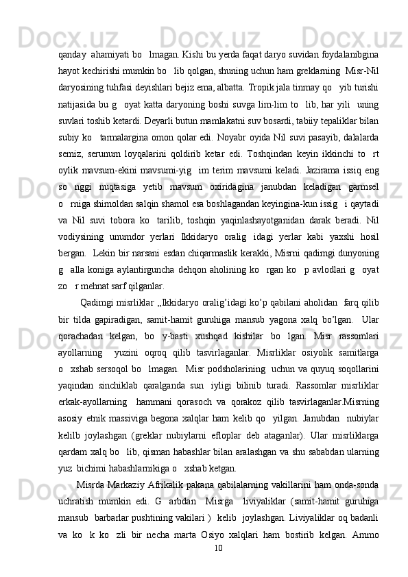 qanday  ahamiyati bo lmagan. Kishi bu yerda faqat daryo suvidan foydalanibgina
hayot kechirishi mumkin bo lib qolgan, shuning uchun ham greklarning  Misr-Nil	

daryosining tuhfasi deyishlari bejiz ema, albatta. Tropik jala tinmay qo yib turishi	

natijasida  bu  g oyat   katta  daryoning  boshi   suvga  lim-lim   to lib,  har  yili     uning	
 
suvlari toshib ketardi. Deyarli butun mamlakatni suv bosardi, tabiiy tepaliklar bilan
subiy ko tarmalargina omon qolar edi. Noyabr oyida Nil suvi  pasayib, dalalarda	

semiz,   serunum   loyqalarini   qoldirib   ketar   edi.   Toshqindan   keyin   ikkinchi   to rt	

oylik   mavsum-ekini   mavsumi-yig im   terim   mavsumi   keladi.   Jazirama   issiq   eng	

so nggi   nuqtasiga   yetib   mavsum   oxiridagina janubdan   keladigan   garmsel	
 
o rniga shimoldan salqin shamol esa boshlagandan keyingina-kun issig i qaytadi
 
va   Nil   suvi   tobora   ko tarilib,   toshqin   yaqinlashayotganidan   darak   beradi.   Nil	

vodiysining   unumdor   yerlari   Ikkidaryo   oralig idagi   yerlar   kabi   yaxshi   hosil	

bergan.   Lekin bir narsani esdan chiqarmaslik kerakki, Misrni qadimgi dunyoning
g alla koniga  aylantirguncha  dehqon aholining  ko rgan  ko p avlodlari   g oyat	
   
zo r mehnat sarf qilganlar. 

  Qadimgi   misrliklar   ,, Ikkidaryo   oralig ’ idagi   ko ’ p   qabilani   aholidan     farq   qilib 
bir   tilda   gapiradigan ,   samit - hamit   guruhiga   mansub   yagona   xalq   bo ’ lgan .     Ular
qorachadan   kelgan,   bo y-basti   xushqad   kishilar   bo lgan.   Misr   rassomlari	
 
ayollarning     yuzini   oqroq   qilib   tasvirlaganlar.   Misrliklar   osiyolik   samitlarga
o xshab sersoqol  bo lmagan.   Misr  podsholarining   uchun va quyuq soqollarini	
 
yaqindan   sinchiklab   qaralganda   sun iyligi   bilinib   turadi.   Rassomlar   misrliklar	

erkak-ayollarning     hammani   qorasoch   va   qorakoz   qilib   tasvirlaganlar.Misrning
asosiy   etnik   massiviga   begona   xalqlar   ham   kelib   qo yilgan.   Janubdan     nubiylar	

kelilb   joylashgan   (greklar   nubiylarni   efloplar   deb   ataganlar).   Ular   misrliklarga
qardam xalq bo lib, qisman habashlar bilan aralashgan va shu sababdan ularning	

yuz  bichimi habashlarnikiga o xshab ketgan.	

Misrda   Markaziy   Afrikalik   pakana   qabilalarning   vakillarini   ham   onda-sonda
uchratish   mumkin   edi.   G arbdan     Misrga     liviyaliklar   (samit-hamit   guruhiga	

mansub   barbarlar pushtining vakilari )   kelib   joylashgan. Liviyaliklar oq badanli
va   ko k   ko zli   bir   necha   marta   Osiyo   xalqlari   ham   bostirib   kelgan.   Ammo	
 
10 
