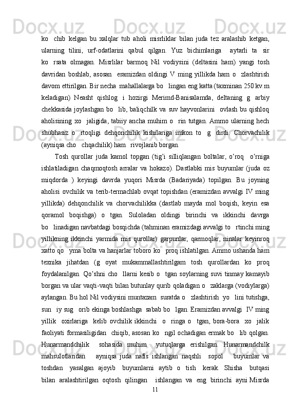 ko chib   kelgan   bu   xalqlar   tub   aholi   misrliklar   bilan   juda   tez   aralashib   ketgan,
ularning   tilini,   urf-odatlarini   qabul   qilgan.   Yuz   bichimlariga     aytarli   ta sir	

ko rsata   olmagan.   Misrlilar   barmoq   Nil   vodiysini   (deltasini   ham)   yangi   tosh	

davridan   boshlab,   asosan     eramizdan   oldingi   V   ming   yillikda   ham   o zlashtirish	

davom ettirilgan. Bir necha  mahallalarga bo lingan eng katta (taxminan 250 kv.m	

keladigan)   Neasht   qishlog i   hozirgi   Merimd-Banisalamda,   deltaning   g arbiy	
 
chekkasida   joylashgan   bo lib,  baliqchilk  va   suv  hayvonlarini     ovlash  bu  qishloq

aholisining   xo jaligida,   tabiiy   ancha   muhim   o rin   tutgan.   Ammo   ularning   hech	
 
shubhasiz   o rtoqligi   dehqonchilik   kishilariga   imkon   to g dirdi.   Chorvachilik	
  
(ayniqsa cho chqachilik) ham   rivojlanib borgan. 

Tosh   qurollar   juda   kamol   topgan   ( tig ’ i   silliqlangan   boltalar ,   o ’ roq     o ’ rniga
ishlatiladigan   chaqmoqtosh   arralar   va   hokazo ).   Dastlabki   mis   buyumlar   (juda   oz
miqdorda   )   keyingi   davrda   yuqori   Misrda   (Badariyada)   topilgan.   Bu   joyning
aholisi   ovchilik  va   terib-termachlab  ovqat   topishdan   (eramizdan   avvalgi   IV  ming
yillikda)   dehqonchilik   va   chorvachilikka   (dastlab   mayda   mol   boqish,   keyin   esa
qoramol   boqishga)   o tgan.   Suloladan   oldingi   birinchi   va   ikkinchi   davrga	

bo linadigan navbatdagi bosqichda (tahminan eramizdagi avvalgi to rtinchi ming	
 
yillikning   ikkinchi   yarmida   mis   qurollar)   garpunlar,   qarmoqlar,   ninalar   keyinroq
xatto qo yma bolta va hanjarlar toboro ko proq ishlatilgan. Ammo ushanda ham	
 
texnika   jihatdan   (g oyat   mukammallashtirilgam   tosh   qurollardan   ko proq	
 
foydalanilgan.   Qo’shni   cho llarni  kesib   o tgan  soylarning  suvi   tinmay  kamayib	
 
borgan va ular vaqti-vaqti bilan butunlay qurib qoladigan o zaklarga (vodiylarga)	

aylangan. Bu hol Nil vodiysini muntazam  suratda o zlashtirish  yo lini tutishga,	
 
sun iy sug orib ekinga boshlashga  sabab bo lgan. Eramizdan avvalgi  IV ming	
  
yillik     oxirlariga     kelib   ovchilik   ikkinchi     o ringa   o tgan,   bora-bora     xo jalik	
  
faoliyati formasiligidan   chiqib, asosan ko ngil ochadigan ermak bo lib qolgan.	
 
Hunarmandchilik     sohasida   muhim     yutuqlarga   erishilgan.   Hunarmandchilk
mahsulotlaridan       ayniqsa   juda   nafis   ishlangan   naqshli     sopol       buyumlar   va
toshdan     yasalgan   ajoyib     buyumlarni   aytib   o tish     kerak.   Shisha     butqasi	

bilan   aralashtirilgan   oqtosh   qilingan       ishlangan   va   eng   birinchi   ayni Misrda
11 