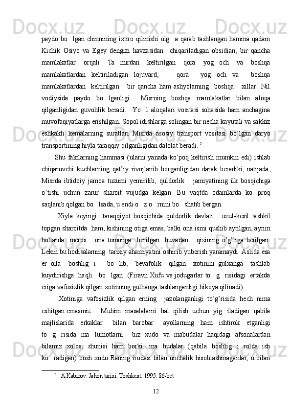 paydo bo lgan chinnining ixtiro qilinishi  olg a qarab tashlangan  hamma qadam 
Kichik   Osiyo   va   Egey   dengizi   havzasidan     chiqariladigan   obsidian,   bir   qancha
mamlakatlar   orqali   Ta mirdan   keltirilgan   qora   yog och   va   boshqa	
 
mamlakatlardan   keltiriladigan   lojuvard,       qora     yog och   va     boshqa	

mamlakatlardan     keltirilgan       bir   qancha   ham   ashyolarning     boshqa       xillar     Nil
vodiysida   paydo   bo lganligi     Misrning   boshqa   mamlakatlar   bilan   aloqa	

qilganligidan   guvohlik   beradi.     Yo l   aloqalari   vositasi   sohasida   ham   anchagina	

muvofaqiyatlarga erishilgan. Sopol idishlarga solingan bir necha kayutali va sakkiz
eshkakli   kemalarning   suratlari   Misrda   asosiy   transport   vositasi   bo`lgan   daryo
transportining hiyla taraqqiy qilganligidan dalolat beradi.  5
Shu   faktlarning   hammasi   ( ularni   yanada   ko ’ poq   keltirish   mumkin   edi )   ishlab
chiqaruvchi   kuchlarning   qat ’ iy   rivojlanib   borganligidan   darak   beradiki ,   natijada ,
Misrda   ibtidoiy   jamoa   tuzumi   yemirilib ,   quldorlik       jamiyatining   ilk   bosqichiga
o ’ tishi   uchun   zarur   sharoit   vujudga   kelgan .   Bu   vaqtda   odamlarda   ko proq	

saqlanib qolgan bo lsada, u endi o z o rnini bo shatib bergan. 	
   
  Xiyla   keyingi     taraqqiyot   bosqichida   quldorlik   davlati       uzul - kesil   tashkil
topgan   sharoitda     ham ,  kishining   otiga   emas ,  balki   ona   ismi   qushib   aytilgan ,  ayrim
hollarda     meros       ona   tomonga     berilgan     buvadan       qizining   o ’ g ’ liga   berilgan .
Lekin bu hodisalarning  tarixiy ahamiyatini oshirib yuborish yaramaydi. Aslida esa
er   oila     boshlig i       bo lib,     bevafolik     qilgan     xotinini   gulxanga     tashlab	
 
kuydirishga   haqli     bo lgan   (Firavn Xufu va jodugarlar to g risidagi   ertakda	
  
eriga vafosizlik qilgan xotinning gulhanga tashlanganligi hikoya qilinadi). 
  Xotiniga   vafosizlik   qilgan   erning     jazolanganligi   to ’ g ’ risida   hech   nima
eshitgan   emasmiz .      Muhim  masalalarni  hal  qilish  uchun  yig iladigan  qabila	

majlislarida     erkaklar       bilan     barobar       ayollarning     ham     ishtirok     etganligi
to g risida   ma lumotlarni     biz   xudo   va   mabudalar   haqidagi   afsonalardan	
  
bilamiz   xolos;   shunisi   ham   borki,   ma budalar   (qabila   boshlig i   rolda   ish	
 
ko radigan)  bosh xudo Raning irodasi  bilan unchalik hisoblashmaganlar,  u bilan	

5
    A.Kabirov. Jahon tarixi. Toshkent.  1995.  8 6-bet 
12 