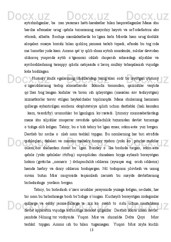 aytishishganlar,   ba zan   yaramas   hatti-harakatlar   bilan   haqoratlaganlar.Mana   shu
barcha   afsonalar   urug`-qabila   tuzumining   mayishiy   hayoti   va   urf-odatlatrini   aks
ettiradi,   albatta.   Boshqa   mamlakatlarda   bo`lgani   kabi   Misrda   ham   urug`doshlik
aloqalari   susaya   borishi   bilan   qishloq   jamoasi   tarkib   topadi;   afsuski   bu   tog`rida
ma`lumotlar juda kam. Ammo qat`iy qilib shuni aytish mumkinki, sulolar davridan
oldinroq   yuqorida   aytib   o`tganimiz   ishlab   chiqarish   sohasidagi   siljishlar   va
ayriboshlashning   taraqqiy   qilishi   natijasida   o`laroq   mulkiy   tabaqalanish   vujudga
kela boshlagan. 
Hususiy   mulk   egalarining   idishlaridagi   tamg ` alari   sodr   bo ` layotgan   ijtimoiy
o ` zgarishlarning   tashqi   alomatlaridir .   Ikkinchi   tomondan,   qazizshlar   vaqtida
qo`llari   bog`langan   kishilar   va   biron   ish   qilayotgan   (masalan   suv   tashiyotgan)
xizmatkorlar   tasvir   etilgan   haykalchalar   topilmoqda.   Mana   shularning   hammasi
qullarga   aylantirilgan   asirlarni   eksplutatsiya   qilish   uchun   dastlabki   (hali   kamdan
kam,   tasodifiy)   urunushlar   bo`lganligini   ko`rsatadi.   Ijtimoiy   munosabatlardagi	

mana   shu   siljishlar   muqarrar   ravishda   qabilachilik   tuzumidan   davlat   tuzumiga
o`tishga olib kelgan. Tabiiy, bu o`tish tabiiy bo`lgan emas, sekin-asta  yuz bergan.
Dastlab   bir   necha   o nlab   nom   tashkil   topgan.   Bu   nomlarning   har   biri   atrofida	

qishloqlari,   dalalari   va   maxsus   mahaliy   homiy   xudosi   (yoki   ko pincha   xudolar	

oilasii)bor   shahardan   iborat   bo lgan.   Bunday   o lka   boshida   turgan,   sekin-asta	
 
qabila   (yoki   qabilalar   ittifoqi)   oqsoqolidan   chinakam   biyga   aylanib   borayotgan
hokim   (grekcha   ,,nomarx )   dehqonchilik   ishlarini   (ayniqsa   sug orish   ishlarini)	
 
hamda   harbiy   va   diniy   ishlarini   boshqargan.   Nil   toshqinini   jilovlash   va   uning
suvini   butun   Misr   miqyosida   taqsimlash   zarurati   bu   mayda   davlatlarning
birlashishiga  yordam  bergan.
  Tabiiy ,   bu   birlashish   o ’ zaro   urushlar   jarayonida   yuzaga   kelgan ,   nechaki ,   har
bir   nom   bu   birlashmaga   bosh   bo ’ lishga   o ’ ringan .  Kuchayib borayotgan zodagonlar
qullarga   va   oddiy   jamoachilarga   ta zix   ko rsatib   to rishi   uchun   mustahkam	
  
davlat apparatini vujudga keltirishga xarakat qilganlar.  Dastlab ikkita ulkan davlat:
janubda   Nilning   tor   vodiysida     Yuqori     Misr   va     shimolda     Delta     Quyi         Misr
tashkil   topgan.  Ammo  ish  bu  bilan   tugamagan.   Yuqori   Misr  xiyla  kuchli
13 