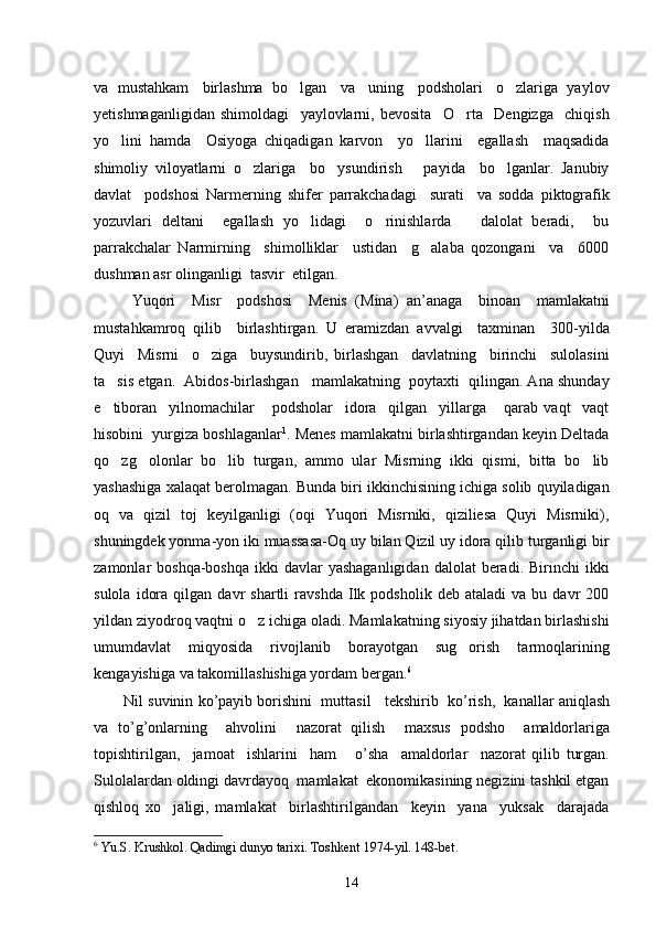 va  mustahkam   birlashma  bo lgan   va   uning   podsholari   o zlariga  yaylov 
yetishmaganligidan   shimoldagi     yaylovlarni,   bevosita     O rta     Dengizga     chiqish	

yo lini   hamda     Osiyoga   chiqadigan   karvon     yo llarini     egallash     maqsadida	
 
shimoliy   viloyatlarni   o zlariga     bo ysundirish       payida     bo lganlar.   Janubiy	
  
davlat     podshosi   Narmerning   shifer   parrakchadagi     surati     va   sodda   piktografik
yozuvlari   deltani     egallash   yo lidagi     o rinishlarda       dalolat   beradi,     bu	
 
parrakchalar   Narmirning     shimolliklar     ustidan     g alaba   qozongani     va     6000	

dushman asr olinganligi  tasvir  etilgan. 
  Yuqori     Misr     podshosi     Menis   ( Mina )   an ’ anaga     binoan     mamlakatni
mustahkamroq   qilib     birlashtirgan .   U   eramizdan   avvalgi     taxminan     300-yilda
Quyi     Misrni     o ziga     buysundirib,   birlashgan     davlatning     birinchi     sulolasini	

ta sis etgan.  Abidos-birlashgan   mamlakatning  poytaxti  qilingan. Ana shunday	

e tiboran     yilnomachilar       podsholar     idora     qilgan     yillarga       qarab   vaqt     vaqt

hisobini  yurgiza boshlaganlar 1
. Menes mamlakatni birlashtirgandan keyin Deltada
qo zg olonlar   bo lib   turgan,   ammo   ular   Misrning   ikki   qismi,   bitta   bo lib
   
yashashiga xalaqat berolmagan. Bunda biri ikkinchisining ichiga solib quyiladigan
oq   va   qizil   toj   keyilganligi   (oqi   Yuqori   Misrniki,   qiziliesa   Quyi   Misrniki),
shuningdek yonma-yon iki muassasa-Oq uy bilan Qizil uy idora qilib turganligi bir
zamonlar  boshqa-boshqa   ikki   davlar  yashaganligidan   dalolat  beradi.  Birinchi  ikki
sulola   idora   qilgan  davr   shartli   ravshda   Ilk  podsholik   deb   ataladi   va   bu   davr   200
yildan ziyodroq vaqtni o z ichiga oladi. Mamlakatning siyosiy jihatdan birlashishi	

umumdavlat   miqyosida   rivojlanib   borayotgan   sug orish   tarmoqlarining	

kengayishiga va takomillashishiga yordam bergan. 6
 
Nil   suvinin   ko ’ payib   borishini     muttasil       tekshirib     ko ’ rish ,    kanallar   aniqlash
va   to ’ g ’ onlarning     ahvolini     nazorat   qilish     maxsus   podsho     amaldorlariga
topishtirilgan ,     jamoat     ishlarini     ham       o ’ sha     amaldorlar     nazorat   qilib   turgan .
Sulolalardan oldingi davrdayoq  mamlakat  ekonomikasining negizini tashkil etgan
qishloq   xo jaligi,   mamlakat     birlashtirilgandan     keyin     yana     yuksak     darajada	

6
 Yu.S. Krushkol.  Qadimgi dunyo tarixi. Toshkent 1974-yil. 148-bet.
14 
