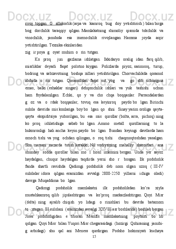 rivoj  topgan.  G allakorlik (arpa va   kamroq   bug doy  yetishtirish ) bilan birga 
bog dorchilik   taraqqiy   qilgan. Mamlakatning   shimoliy   qismida   tokchilik   va	

vinochilik,     janubida     esa     xurmochilik     rivojlangan.   Hamma     joyda     anjir
yetishtirilgan. Texnika ekinlaridan  
zig ir poya  g oyat  muhim  o rin  tutgan.  
  
            Ko proq         jun       gazlama     ishlatgan.     Ikkidaryo     oralig idan     farq   qilib,	
 
misrliklar     deyarli     faqat     polotno   kiygan.     Polizlarda     piyoz,   sarimsoq,     turup,
bodring  va  sabzavotning   boshqa  xillari  yetishtirilgan.  Chorvachilikda  qoramol
alohida   o rin   tutgan.   Qoramoldan   faqat   sut, yog    va       go shti   uchungina
  
emas,     balki  (eshaklar    singari)     dehqonchilik    ishlari     va   yuk      tashishi       uchun
ham     foydalanilgan.     Echki,     qo y     va     cho chqa     boqqanlar.     Parrandalardan	
 
g oz   va     o rdak   boqqanlar,   tovuq   esa   keyinroq       paydo bo lgan. Birinchi	
  
sulola  davrida  mis konlariga  boy bo lgan  qo shni   Sinay yarim oroliga  qayta-	
 
qayta     ekspiditsiya     yuborilgan,   bu     esa     mis     qurollar   (bolta,   arra,     pichoq)   ning
ko proq     ishlatishiga     sabab   bo lgan.   Ammo     metall     qurollarning     to la	
  
hukmronligi   hali ancha   keyin paydo   bo lgan.   Bundan   keyingi   davrlarda ham	

omoch   tishi   va   yog ochdan   qilingan,   o roq   tishi       chaqmoqtoshdan   yasalgan.	
 
Shu   narsani    nazarda   tutish kerakki, Nil vodiysining   mahalliy   sharoitlari     ana
shunday   sodda  qurollar  bilan  mo l  hosil  imkonini bergan.  Unda  yer  sayoz	

haydalgan,     chuqur     haydalgan     taqdirda     yerni     sho r       bosgan.     Ilk     podsholik	

fanda     shartli     ravishda     Qadimgi     podsholik     deb     nom     olgan     uzoq     (   III-IV
sulolalar   idora     qilgan   eramizdan     avvalgi   2800-2250     yillarni     ichiga     oladi)
davrga  Muqaddima  bo lgan. 	

Qadimgi     podsholik     mamlakatni     ilk     podsholikdan     ko ’ ra     xiyla
mustahkamroq   qilib     jipslashtirgan     va     ko ’ proq     markazlashtirgan .   Quyi     Misr
(delta)   ning     ajralib   chiqish     yo lidagi     o rinishlari     bu     davrda     batamom	
 
to xtagan. III sulolani  (eramizdan avvalgi XXVIII asr boshlarida) boshlab bergan	

Joser     podsholigidan     e tiboran     Memfis     mamlakatning       poytaxti     bo lib	
 
qolgan. Quyi Misr  bilan Yuqori Misr chegarasidagi  (hozirgi  Qohiraning  janubi-
g arbidagi)     shu     qal ani     Meness     qurdirgan.     Podsho     hokimiyati     kuchaya	
 
15 