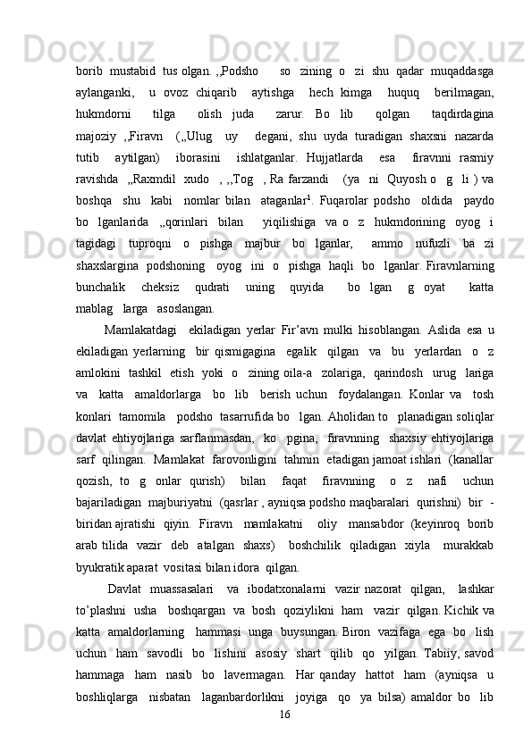 borib  mustabid  tus olgan. ,,Podsho    so zining  o zi  shu  qadar  muqaddasga  
aylanganki,     u   ovoz   chiqarib     aytishga     hech   kimga     huquq     berilmagan,
hukmdorni     tilga     olish   juda     zarur.   Bo lib     qolgan     taqdirdagina	

majoziy  ,,Firavn  (,,Ulug  uy   degani,  shu  uyda  turadigan  shaxsni  nazarda	
  
tutib     aytilgan)     iborasini     ishlatganlar.   Hujjatlarda     esa     firavnni   rasmiy
ravishda   ,,Raxmdil   xudo , ,,Tog , Ra farzandi  (ya ni   Quyosh o g li ) va	
     
boshqa     shu     kabi     nomlar   bilan     ataganlar 1
.   Fuqarolar   podsho     oldida     paydo
bo lganlarida     ,,qorinlari     bilan     yiqilishiga     va   o z     hukmdorining     oyog i	
   
tagidagi     tuproqni     o pishga     majbur     bo lganlar,       ammo     nufuzli     ba zi	
  
shaxslargina   podshoning     oyog ini   o pishga   haqli   bo lganlar. Firavnlarning	
  
bunchalik     cheksiz     qudrati     uning     quyida       bo lgan     g oyat       katta	
 
mablag larga   asoslangan.  	

          Mamlakatdagi     ekiladigan   yerlar   Fir ’ avn   mulki   hisoblangan .   Aslida   esa   u
ekiladigan   yerlarning     bir   qismigagina     egalik     qilgan     va     bu     yerlardan     o z	

amlokini   tashkil   etish   yoki   o zining oila-a zolariga,   qarindosh urug lariga	
   
va     katta     amaldorlarga     bo lib     berish   uchun     foydalangan.   Konlar   va     tosh	

konlari  tamomila   podsho  tasarrufida bo lgan. Aholidan to planadigan soliqlar	
 
davlat   ehtiyojlariga   sarflanmasdan,     ko pgina,     firavnning     shaxsiy   ehtiyojlariga	

sarf  qilingan.  Mamlakat  farovonligini  tahmin  etadigan jamoat ishlari  (kanallar
qozish,   to g onlar   qurish)     bilan     faqat     firavnning     o z     nafi     uchun	
  
bajariladigan  majburiyatni  (qasrlar , ayniqsa podsho maqbaralari  qurishni)  bir  -
biridan ajratishi   qiyin.   Firavn    mamlakatni      oliy    mansabdor   (keyinroq   borib
arab  tilida     vazir     deb     atalgan     shaxs)       boshchilik     qiladigan     xiyla       murakkab
byukratik aparat  vositasi bilan idora  qilgan. 
Davlat     muassasalari       va     ibodatxonalarni     vazir   nazorat     qilgan ,      lashkar
to ’ plashni     usha       boshqargan     va     bosh     qoziylikni     ham       vazir     qilgan .  Kichik va
katta   amaldorlarning     hammasi   unga   buysungan. Biron   vazifaga   ega   bo lish	

uchun     ham     savodli     bo lishini     asosiy     shart     qilib     qo yilgan.   Tabiiy,   savod	
 
hammaga     ham     nasib     bo lavermagan.     Har   qanday     hattot     ham     (ayniqsa     u	

boshliqlarga     nisbatan     laganbardorlikni     joyiga     qo ya   bilsa)   amaldor   bo lib	
 
16 