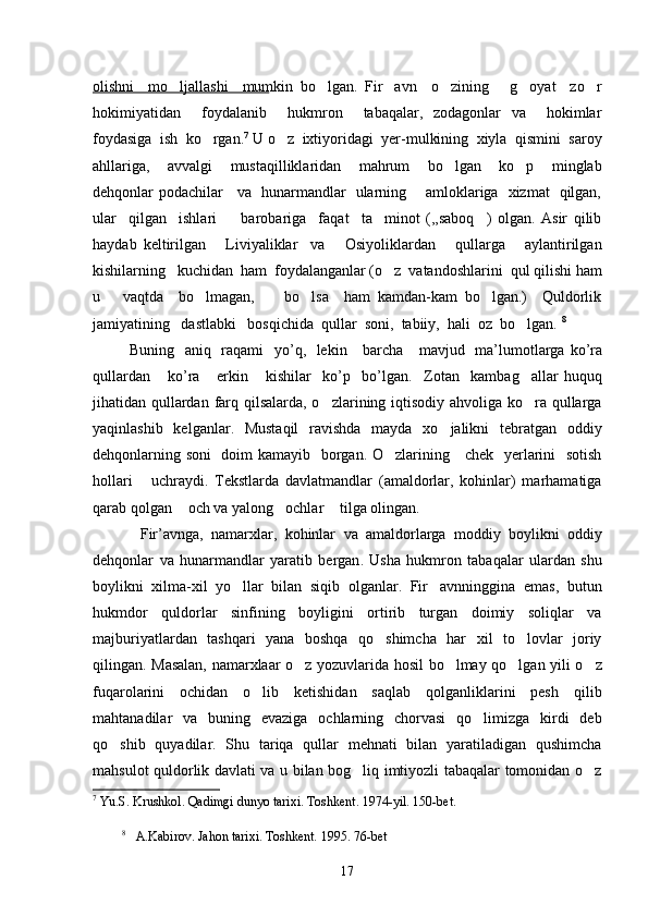 olishni     mo ljallashi     mumkin   bo lgan.   Fir avn     o zining       g oyat     zo r     
hokimiyatidan     foydalanib     hukmron     tabaqalar,   zodagonlar   va     hokimlar
foydasiga  ish  ko rgan.	
 7
 U o z  ixtiyoridagi  yer-mulkining  xiyla  qismini  saroy	
ahllariga,     avvalgi     mustaqilliklaridan     mahrum     bo lgan     ko p     minglab	
 
dehqonlar podachilar     va   hunarmandlar   ularning       amloklariga   xizmat   qilgan,
ular     qilgan     ishlari         barobariga     faqat     ta minot   (,,saboq )   olgan.   Asir   qilib	
 
haydab   keltirilgan       Liviyaliklar     va       Osiyoliklardan       qullarga       aylantirilgan
kishilarning   kuchidan  ham  foydalanganlar (o z  vatandoshlarini  qul qilishi ham

u       vaqtda     bo lmagan,         bo lsa     ham   kamdan-kam   bo lgan.)     Quldorlik	
  
jamiyatining   dastlabki   bosqichida  qullar  soni,  tabiiy,  hali  oz  bo lgan. 	
 8
 
             Buning     aniq     raqami     yo ’ q ,    lekin       barcha       mavjud     ma ’ lumotlarga   ko ’ ra
qullardan       ko ’ ra       erkin       kishilar     ko ’ p     bo ’ lgan .     Zotan     kambag allar   huquq

jihatidan qullardan farq qilsalarda, o zlarining iqtisodiy ahvoliga ko ra qullarga	
 
yaqinlashib   kelganlar.   Mustaqil   ravishda   mayda   xo jalikni   tebratgan   oddiy	

dehqonlarning soni   doim kamayib   borgan. O zlarining     chek   yerlarini   sotish	

hollari       uchraydi.   Tekstlarda   davlatmandlar   (amaldorlar,   kohinlar)   marhamatiga
qarab qolgan  och va yalong ochlar  tilga olingan. 	
  
            Fir ’ avnga ,   namarxlar ,   kohinlar   va   amaldorlarga   moddiy   boylikni   oddiy
dehqonlar   va   hunarmandlar   yaratib   bergan .   Usha   hukmron   tabaqalar   ulardan   shu
boylikni   xilma-xil   yo llar   bilan   siqib   olganlar.   Fir avnninggina   emas,   butun	
 
hukmdor   quldorlar   sinfining   boyligini   ortirib   turgan   doimiy   soliqlar   va
majburiyatlardan   tashqari   yana   boshqa   qo shimcha   har   xil   to lovlar   joriy	
 
qilingan. Masalan, namarxlaar o z yozuvlarida hosil bo lmay qo lgan yili o z	
   
fuqarolarini   ochidan   o lib   ketishidan   saqlab   qolganliklarini   pesh   qilib	

mahtanadilar   va   buning   evaziga   ochlarning   chorvasi   qo limizga   kirdi   deb	

qo shib   quyadilar.   Shu   tariqa   qullar   mehnati   bilan   yaratiladigan   qushimcha	

mahsulot quldorlik davlati va u bilan bog liq imtiyozli tabaqalar tomonidan o z	
 
7
  Yu . S .  Krushkol .  Qadimgi   dunyo   tarixi .  Toshkent. 1974-yil. 150-bet.
8
    A.Kabirov. Jahon tarixi. Toshkent.  1995. 76-bet 
17 