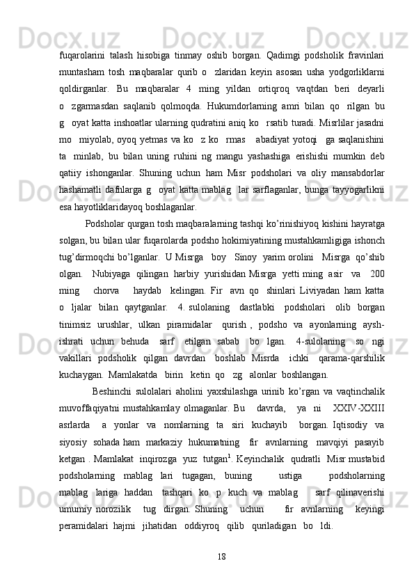 fuqarolarini   talash   hisobiga   tinmay   oshib   borgan.   Qadimgi   podsholik   fravinlari
muntasham   tosh   maqbaralar   qurib   o zlaridan   keyin   asosan   usha   yodgorliklarni
qoldirganlar.   Bu   maqbaralar   4   ming   yildan   ortiqroq   vaqtdan   beri   deyarli
o zgarmasdan   saqlanib   qolmoqda.   Hukumdorlarning   amri   bilan   qo rilgan   bu	
 
g oyat katta inshoatlar ularning qudratini aniq ko rsatib turadi. Misrlilar jasadni
 
mo miyolab, oyoq yetmas va ko z ko rmas  abadiyat  yotoqi ga saqlanishini	
    
ta minlab,   bu   bilan   uning   ruhini   ng   mangu   yashashiga   erishishi   mumkin   deb

qatiiy   ishonganlar.   Shuning   uchun   ham   Misr   podsholari   va   oliy   mansabdorlar
hashamatli   dafnlarga   g oyat   katta   mablag lar   sarflaganlar,   bunga   tayyogarlikni	
 
esa hayotliklaridayoq boshlaganlar.
            Podsholar   qurgan   tosh   maqbaralarning   tashqi   ko ’ rinishiyoq   kishini   hayratga
solgan ,  bu   bilan   ular   fuqarolarda   podsho   hokimiyatining   mustahkamligiga   ishonch
tug ’ dirmoqchi   bo ’ lganlar .   U   Misrga     boy     Sinoy     yarim   orolini     Misrga     qo ’ shib
olgan .      Nubiyaga   qilingan   harbiy   yurishidan Misrga   yetti ming   asir     va     200
ming       chorva       haydab     kelingan.   Fir avn   qo shinlari   Liviyadan   ham   katta	
 
o ljalar    bilan   qaytganlar.     4. sulolaning     dastlabki      podsholari      olib   borgan	

tinimsiz    urushlar,   ulkan   piramidalar      qurish ,   podsho    va   ayonlarning   aysh-
ishrati    uchun   behuda     sarf      etilgan   sabab      bo lgan.     4-sulolaning     so ngi	
 
vakillari   podsholik   qilgan   davrdan     boshlab   Misrda     ichki     qarama-qarshilik
kuchaygan.  Mamlakatda   birin ketin  qo zg alonlar  boshlangan. 	
  
                Beshinchi   sulolalari   aholini   yaxshilashga   urinib   ko ’ rgan   va   vaqtinchalik
muvoffaqiyatni   mustahkamlay   olmaganlar .   Bu       davrda,       ya ni       XXIV-XXIII	

asrlarda       a yonlar     va     nomlarning     ta siri     kuchayib       borgan.   Iqtisodiy     va	
 
siyosiy   sohada ham   markaziy   hukumatning     fir avnlarning     mavqiyi   pasayib	

ketgan . Mamlakat   inqirozga   yuz   tutgan 1
. Keyinchalik   qudratli   Misr mustabid
podsholarning   mablag lari   tugagan,   buning       ustiga       podsholarning	

mablag lariga   haddan     tashqari   ko p   kuch   va   mablag      sarf   qilinaverishi	
  
umumiy   norozilik       tug dirgan.   Shuning       uchun           fir avnlarning       keyingi	
 
peramidalari  hajmi   jihatidan   oddiyroq   qilib   quriladigan   bo ldi.  	

18 