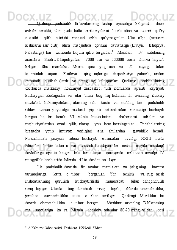               Qadimgi     podsholik     fir ’ avnlarining     tashqi     siyosatiga     kelganda       shuni
aytishi    kerakki ,   ular     juda    katta    territoeiyalarni     bosib    olish    va     ularni     qat ’ iy
o ’ ziniki         qilib       olinishi       maqsad       qilib       qo ’ ymaganlar .    Ular     o ’ lja      ( xususan
kishilarni   asir   olib )     olish     maqsadida     qo ’ shni     davlatlarga   ( Liviya ,       Efiopiya ,
Falastinga )   har     zamonda   hujum   qilib   turganlar . 9
    Masalan       IV     sulolaning
asoschisi       Snofru   Efiopoliyadan        7000    asir     va    200000    bosh       chorva     haydab
kelgan .     Shu     mamlakat     Misrni     qora     yog och     va       fil       suyagi       bilan
ta minlab     turgan   .     Finikiya         qirg oqlariga       ekspeditsiya     yuborib,     undan	
 
qimmatli     qurilish   (kedr     va   qarag ay)   keltirganlar     Qadimgi     podsholikning	

oxirlarida    markaziy      hokimiyat     zaiflashib,    turli    nomlarda      ajralib      kayfiyati
kuchaygan.  Zodagonlar  va   ular   bilan   bog liq  kohinlar  fir avnning   shaxsiy	
 
mustabid     hokimiyatidan   ,   ularning     ish       kuchi     va     mablag lari       podsholik	

ishlari     uchun   poytaxtga   muttasil     yig ib     kelishlaridan     noroziligi   kuchayib	

borgan     bo lsa     kerak.     VI     sulola     butun-butun         shaharlarni       soliqlar       va	

majburiyatlardan     ozod     qilib,   ularga       yon     bera   boshlaganlar   .     Podsholarning
bizgacha     yetib     imtiyoz     yorliqlari     ana     shulardan       guvohlik     beradi.
Parchalanish     jarayoni     tobora   kuchayib     eramizdan       avvalgi      XXIII     asrda
Misr  bir - birlari  bilan  o zaro  urushib  turadigan   bir   nechta   mayda   mustaqil	

davlatlarga   ajralib  ketgan.   Ma lumotlarga      qaraganda    miloddan   avvalgi   IV	

mingyillik  boshlarida  Misrda   42 ta  davlat  bo lgan. 	

            Ilk     podsholik   davrida     fir avnlar     mamlakat     xo jaligining       hamma	
 
tarmoqlariga       katta     e tibor         berganlar.     Yer       ochish       va   sug orish	
 
inshoatlarining       qurillish         kuchaytirilishi         munosabati         bilan     dehqonchilik
rivoj   topgan.   Ularda       bog dorchilik       rivoj       topib,     ishlarda   uzumchilikka,	

janubda       xurmochilikka     katta       e tibor     berilgan.       Qadimgi     Misrliklar     bu	

davrda     chorvachilikka       e tibor     bergan.         Mashhur     arxeolog     D.Klarkning	

ma lumotlariga     ko ra     Misrda       ibtidoiy   odamlar   80-90 ming   yildan       beri	
 
9
   A.Kabirov. Jahon tarixi. Toshkent .  1995-yil. 57-bet. 
19 