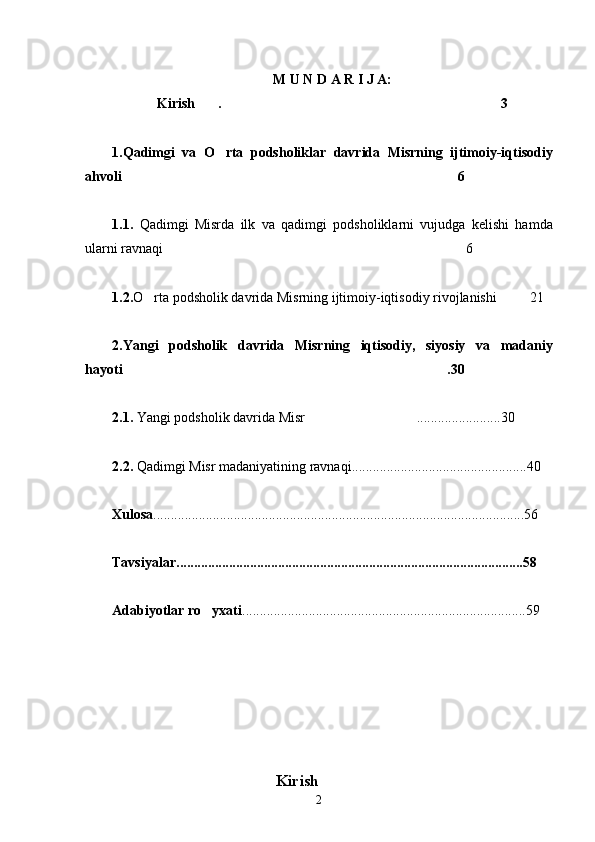 M U N D A R I J A:
Kirish . 3 
1 .Qadimgi   va   O rta   podsholiklar   davrida   Misrning   ijtimoiy-iqtisodiy	

ahvoli	
  6
1.1.   Qadimgi   Misrda   ilk   va   qadimgi   podsholiklarni   vujudga   kelishi   hamda
ularni ravnaqi 6	

1.2. O rta podsholik davrida Misrning ijtimoiy-iqtisodiy rivojlanishi 21	
    
2.Yangi   podsholik   davrida   Misrning   iqtisodiy,   siyosiy   va   madaniy
hayoti .30	

2.1.  Yangi podsholik davrida Misr ........................30	

2.2.  Qadimgi Misr madaniyatining ravnaqi..................................................40
Xulosa ......................................................................................................... . 56
Tavsiyalar ...................................................................................................58
Adabiyotlar ro yxati	
 .................................................................................59
                                      Kirish
2 