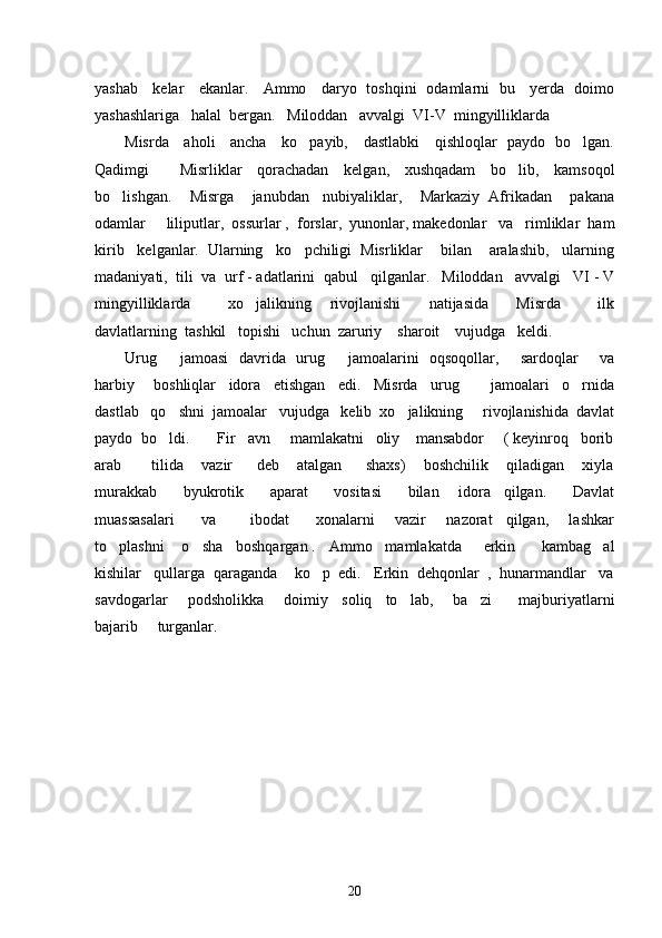 yashab     kelar     ekanlar.     Ammo     daryo   toshqini   odamlarni   bu     yerda   doimo
yashashlariga   halal  bergan.   Miloddan   avvalgi  VI-V  mingyilliklarda    
Misrda     aholi     ancha     ko payib,     dastlabki     qishloqlar   paydo   bo lgan. 
Qadimgi         Misrliklar     qorachadan     kelgan,     xushqadam     bo lib,     kamsoqol	

bo lishgan.    Misrga    janubdan   nubiyaliklar,    Markaziy  Afrikadan    pakana	

odamlar   liliputlar,  ossurlar ,  forslar,  yunonlar, makedonlar   va   rimliklar  ham	

kirib   kelganlar.  Ularning   ko pchiligi  Misrliklar    bilan    aralashib,   ularning	

madaniyati,  tili  va  urf - adatlarini  qabul   qilganlar.   Miloddan   avvalgi   VI - V
mingyilliklarda         xo jalikning     rivojlanishi       natijasida       Misrda         ilk	

davlatlarning  tashkil   topishi   uchun  zaruriy    sharoit    vujudga   keldi.  
Urug    jamoasi    davrida   urug    jamoalarini    oqsoqollar,       sardoqlar        va	
 
harbiy       boshliqlar     idora     etishgan     edi.     Misrda     urug       jamoalari     o rnida	
 
dastlab   qo shni  jamoalar   vujudga   kelib  xo jalikning     rivojlanishida  davlat	
 
paydo  bo ldi.       Fir avn     mamlakatni   oliy    mansabdor     ( keyinroq   borib
 
arab           tilida       vazir         deb       atalgan         shaxs)       boshchilik       qiladigan       xiyla
murakkab         byukrotik         aparat         vositasi         bilan       idora     qilgan.         Davlat
muassasalari         va           ibodat         xonalarni       vazir       nazorat     qilgan,       lashkar
to plashni    o sha   boshqargan .   Ammo   mamlakatda     erkin      kambag al	
  
kishilar   qullarga  qaraganda    ko p  edi.   Erkin  dehqonlar  ,  hunarmandlar   va	

savdogarlar       podsholikka       doimiy     soliq     to lab,       ba zi         majburiyatlarni	
 
bajarib     turganlar. 
20 