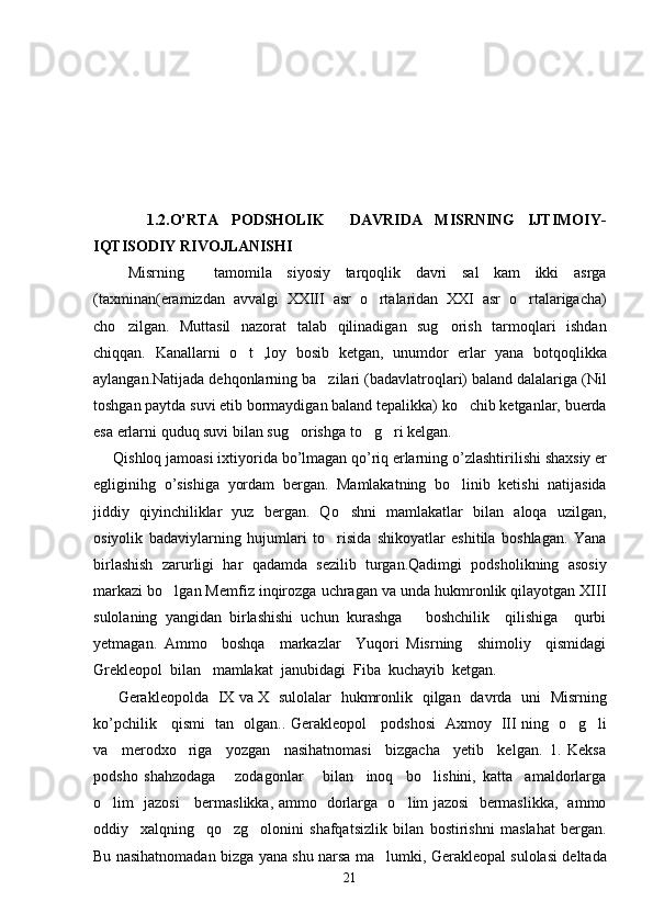           1.2.O’RTA   PODSHOLIK     DAVRIDA   MISRNING   IJTIMOIY-
IQTISODIY RIVOJLANISHI
  Misrning     tamomila   siyosiy   tarqoqlik   davri   sal   kam   ikki   asrga
(taxminan(eramizdan   avvalgi   XXIII   asr   o rtalaridan   XXI   asr   o rtalarigacha) 
cho zilgan.   Muttasil   nazorat   talab   qilinadigan   sug orish   tarmoqlari   ishdan	
 
chiqqan.   Kanallarni   o t   ,loy   bosib   ketgan,   unumdor   erlar   yana   botqoqlikka	

aylangan.Natijada dehqonlarning ba zilari (badavlatroqlari) baland dalalariga (Nil	

toshgan paytda suvi etib bormaydigan baland tepalikka) ko chib ketganlar, buerda	

esa erlarni quduq suvi bilan sug orishga to g ri kelgan.	
  
Qishloq   jamoasi   ixtiyorida   bo ’ lmagan   qo ’ riq   erlarning   o ’ zlashtirilishi   shaxsiy   er
egliginihg   o ’ sishiga   yordam   bergan .   Mamlakatning   bo linib   ketishi   natijasida	

jiddiy   qiyinchiliklar   yuz   bergan.   Qo shni   mamlakatlar   bilan   aloqa   uzilgan,	

osiyolik   badaviylarning   hujumlari   to risida   shikoyatlar   eshitila   boshlagan.   Yana	

birlashish   zarurligi   har   qadamda   sezilib   turgan.Qadimgi   podsholikning   asosiy
markazi bo lgan Memfiz inqirozga uchragan va unda hukmronlik qilayotgan XIII	

sulolaning   yangidan   birlashishi   uchun   kurashga       boshchilik     qilishiga     qurbi
yetmagan.   Ammo     boshqa     markazlar     Yuqori   Misrning     shimoliy     qismidagi
Grekleopol  bilan   mamlakat  janubidagi  Fiba  kuchayib  ketgan. 
  Gerakleopolda     IX   va   X     sulolalar     hukmronlik     qilgan     davrda     uni     Misrning
ko ’ pchilik       qismi     tan     olgan ..   Gerakleopol     podshosi   Axmoy   III ning   o g li	
 
va     merodxo riga     yozgan     nasihatnomasi     bizgacha     yetib     kelgan.   1.   Keksa	

podsho   shahzodaga       zodagonlar       bilan     inoq     bo lishini,   katta     amaldorlarga	

o lim   jazosi     bermaslikka, ammo   dorlarga   o lim jazosi   bermaslikka,   ammo	
 
oddiy     xalqning     qo zg olonini   shafqatsizlik   bilan   bostirishni   maslahat   bergan.	
 
Bu nasihatnomadan bizga yana shu narsa ma lumki, Gerakleopal sulolasi deltada	

21 