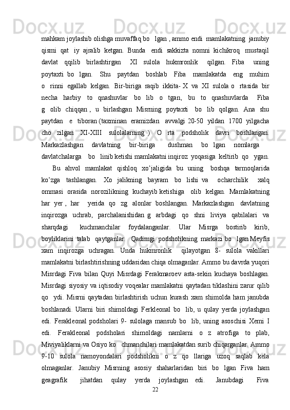 mahkam joylashib olishga muvaffaq bo lgan , ammo endi  mamlakatning  janubiy
qismi  qat iy  ajralib  ketgan.  Bunda   endi  sakkizta  nomni  kichikroq   mustaqil	

davlat     qqilib     birlashtirgan       XI     sulola     hukmronlik       qilgan.     Fiba       uning
poytaxti   bo lgan.     Shu     paytdan     boshlab     Fiba     mamlakatda     eng     muhim	

o rinni  egallab  kelgan.  Bir-biriga  raqib  ikkita- X  va  XI  sulola o rtasida  bir	
 
necha     harbiy     to qnashuvlar     bo lib     o tgan,     bu     to qnashuvlarda       Fiba	
   
g olib   chiqqan ,   u   birlashgan   Misrning   poytaxti     bo lib   qolgan.   Ana   shu	
 
paytdan   e tiboran (taxminan  eramizdan   avvalgi 20-50  yildan  1700  yilgacha	

cho zilgan     XI-XIII     sulolalarning   )     O rta     podsholik     davri     boshlangan.	
 
Markazlashgan     davlatning     bir-biriga       dushman     bo lgan     nomlarga  	
 
davlatchalarga    bo linib ketishi mamlakatni inqiroz  yoqasiga  keltirib  qo ygan.	
 
  Bu     ahvol     mamlakat     qishloq     xo ’ jaligida     bu     uning       boshqa     tarmoqlarida
ko ’ zga     tashlangan .     Xo jalikning     bayram     bo lishi   va       ocharchilik       xalq	
 
ommasi   orasida   norozilikning   kuchayib ketishiga     olib   kelgan.   Mamlakatning
har  yer ,  har    yerida  qo zg alonlar  boshlangan.  Markazlashgan   davlatning
 
inqirozga     uchrab,     parchalanishidan   g arbdagi     qo shni     liviya     qabilalari     va	
 
sharqdagi       kuchmanchilar     foydalanganlar.     Ular     Misrga     bostirib     kirib,
boyliklarini  talab   qaytganlar.   Qadimgi  podsholikning  markazi   bo lgan Meyfis	

xam   inqirozga   uchragan.   Unda   hukmronlik     qilayotgan   8-   sulola   vakillari
mamlakatni birlashtirishning uddasidan chiqa olmaganlar. Ammo bu davrda yuqori
Misrdagi   Fiva   bilan   Quyi   Misrdagi   Ferakmaroev   asta-sekin   kuchaya   boshlagan.
Misrdagi  siyosiy  va iqtisodiy  voqealar  mamlakatni  qaytadan tiklashini  zarur  qilib
qo ydi.   Misrni   qaytadan   birlashtirish   uchun   kurash   xam   shimolda   ham   janubda	

boshlanadi.   Ularni   biri   shimoldagi   Ferkleonal   bo lib,   u   qulay   yerda   joylashgan	

edi.   Ferakleonal   podsholari   9-   sulolaga   mansub   bo lib,   uning   asoschisi   Xemi   I	

edi.   Ferakleonal   podsholari   shimoldagi   namlarni   o z   atrofiga   to plab,	
 
Miviyaliklarni va Osiyo ko chmanchilari mamlakatdan surib chiqarganlar. Ammo	

9-10   sulola   namoyondalari   podsholikni   o z   qo llariga   uzoq   saqlab   kela	
 
olmaganlar.   Janubiy   Misrning   asosiy   shaharlaridan   biri   bo lgan   Fiva   ham	

geagrafik           jihatdan       qulay       yerda       joylashgan     edi.         Janubdagi           Fiva
22 