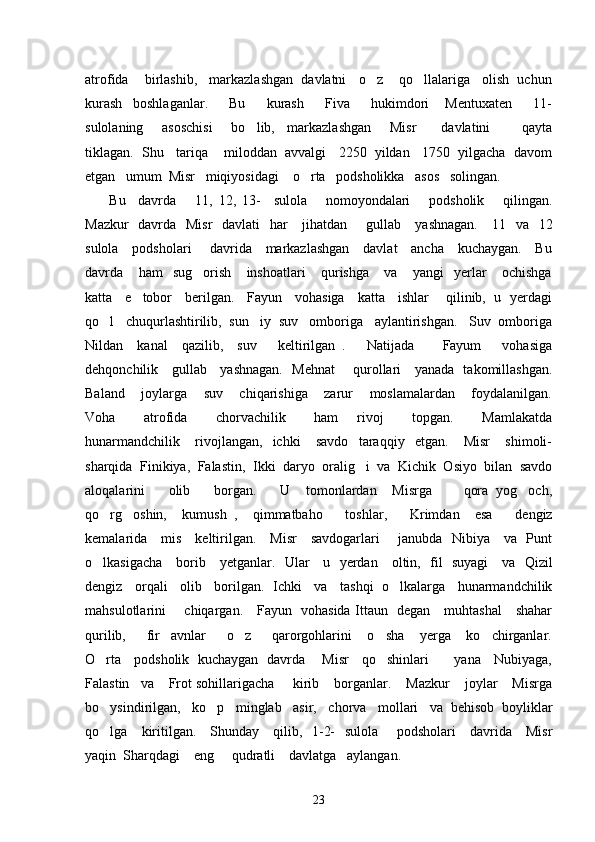 atrofida    birlashib,   markazlashgan  davlatni   o z    qo llalariga   olish  uchun 
kurash     boshlaganlar.         Bu         kurash         Fiva         hukimdori       Mentuxaten         11-
sulolaning       asoschisi       bo lib,     markazlashgan       Misr         davlatini           qayta	

tiklagan.  Shu   tariqa    miloddan  avvalgi   2250  yildan   1750  yilgacha  davom
etgan   umum  Misr   miqiyosidagi    o rta   podsholikka   asos   solingan. 	

  Bu     davrda       11,   12,   13-     sulola       nomoyondalari       podsholik       qilingan.
Mazkur    davrda   Misr    davlati   har      jihatdan       gullab     yashnagan.     11   va   12
sulola     podsholari       davrida     markazlashgan     davlat     ancha     kuchaygan.     Bu
davrda       ham     sug orish       inshoatlari       qurishga       va       yangi     yerlar       ochishga	

katta     e tobor     berilgan.     Fayun     vohasiga     katta     ishlar       qilinib,   u   yerdagi	

qo l   chuqurlashtirilib,  sun iy  suv   omboriga   aylantirishgan.   Suv  omboriga	
 
Nildan     kanal     qazilib,     suv       keltirilgan   .       Natijada         Fayum       vohasiga
dehqonchilik     gullab     yashnagan.   Mehnat       qurollari     yanada   takomillashgan.
Baland       joylarga       suv       chiqarishiga       zarur       moslamalardan       foydalanilgan.
Voha       atrofida       chorvachilik       ham     rivoj       topgan.       Mamlakatda
hunarmandchilik       rivojlangan,     ichki       savdo     taraqqiy     etgan.       Misr       shimoli-
sharqida  Finikiya,  Falastin,  Ikki  daryo  oralig i  va  Kichik  Osiyo  bilan  savdo	

aloqalarini       olib       borgan.       U     tomonlardan     Misrga         qora   yog och,	

qo rg oshin,     kumush   ,     qimmatbaho       toshlar,       Krimdan     esa       dengiz	
 
kemalarida     mis     keltirilgan.     Misr     savdogarlari       janubda   Nibiya     va   Punt
o lkasigacha     borib     yetganlar.   Ular     u   yerdan     oltin,   fil   suyagi     va   Qizil

dengiz   orqali   olib   borilgan.  Ichki   va   tashqi  o lkalarga   hunarmandchilik	

mahsulotlarini       chiqargan.     Fayun   vohasida Ittaun   degan     muhtashal     shahar
qurilib,         fir avnlar         o z         qarorgohlarini       o sha       yerga       ko chirganlar.	
   
O rta     podsholik   kuchaygan   davrda       Misr     qo shinlari           yana     Nubiyaga,	
 
Falastin   va    Frot sohillarigacha     kirib    borganlar.    Mazkur    joylar    Misrga
bo ysindirilgan,   ko p   minglab   asir,   chorva   mollari   va  behisob  boyliklar
 
qo lga     kiritilgan.     Shunday     qilib,   1-2-   sulola       podsholari     davrida     Misr

yaqin  Sharqdagi    eng     qudratli    davlatga   aylangan.  
23 